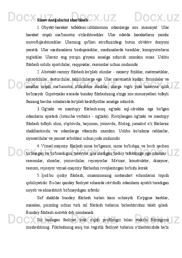 Sinov natijalarini sharhlash
1.   Obyekt-harakat   tafakkuri   ishbilarmon   odamlarga   xos   xususiyat.   Ular
harakat   orqali   ma'lumotni   o'zlashtiradilar.   Ular   odatda   harakatlarni   yaxshi
muvofiqlashtiradilar.   Ularning   qo'llari   atrofimizdagi   butun   ob'ektiv   dunyoni
yaratdi.   Ular   mashinalarni   boshqaradilar,   mashinalarda   turadilar,   kompyuterlarni
yig'adilar.   Ularsiz   eng   yorqin   g'oyani   amalga   oshirish   mumkin   emas.   Ushbu
fikrlash uslubi sportchilar, raqqosalar, rassomlar uchun muhimdir.
2.   Abstrakt-ramziy   fikrlash   ko'plab   olimlar   -   nazariy   fiziklar,   matematiklar,
iqtisodchilar, dasturchilar, tahlilchilarga ega. Ular matematik kodlar, formulalar va
amallar   orqali   ma'lumotni   o'zlashtira   oladilar,   ularga   tegib   yoki   tasavvur   qilib
bo'lmaydi. Gipotezalar asosida bunday fikrlashning o'ziga xos xususiyatlari tufayli
fanning barcha sohalarida ko'plab kashfiyotlar amalga oshirildi.
3.   Og'zaki   va   mantiqiy   fikrlash   aniq   og'zaki   aql-idrokka   ega   bo'lgan
odamlarni   ajratadi   (lotincha   verbalis   -   og'zaki).   Rivojlangan   og'zaki   va   mantiqiy
fikrlash tufayli olim, o'qituvchi, tarjimon, yozuvchi, filolog, jurnalist  o'z fikrlarini
shakllantirishi   va   odamlarga   etkazishi   mumkin.   Ushbu   ko'nikma   rahbarlar,
siyosatchilar va jamoat arboblari uchun juda muhimdir.
4.   Vizual-majoziy   fikrlash   nima   bo'lganini,   nima   bo'lishini   va   hech   qachon
bo'lmagan va bo'lmasligini tasavvur qila oladigan badiiy tafakkurga ega odamlar -
rassomlar,   shoirlar,   yozuvchilar,   rejissyorlar.   Me'mor,   konstruktor,   dizayner,
rassom, rejissyor vizual-majoziy fikrlashni rivojlantirgan bo'lishi kerak.
5.   Ijod   bu   ijodiy   fikrlash,   muammoning   nostandart   echimlarini   topish
qobiliyatidir. Bu har qanday faoliyat sohasida iste'dodli odamlarni ajratib turadigan
noyob va almashtirib bo'lmaydigan sifatdir.
Sof   shaklda   bunday   fikrlash   turlari   kam   uchraydi.   Ko'pgina   kasblar,
masalan,   psixolog   uchun   turli   xil   fikrlash   turlarini   birlashtirishni   talab   qiladi.
Bunday fikrlash sintetik deb nomlanadi.
Siz   tanlagan   faoliyat   yoki   o'qish   profilingiz   bilan   etakchi   fikringizni
moslashtiring. Fikrlashning aniq turi  tegishli  faoliyat  turlarini  o'zlashtirishda  ba'zi
