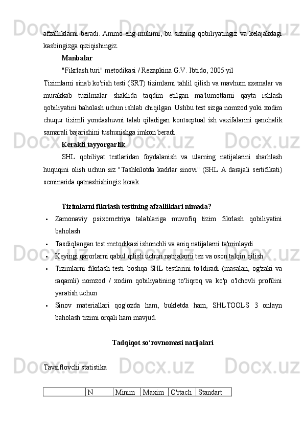afzalliklarni   beradi.   Ammo  eng   muhimi,  bu   sizning   qobiliyatingiz   va   kelajakdagi
kasbingizga qiziqishingiz.
Manbalar
"Fikrlash turi" metodikasi / Rezapkina G.V. Ibtido, 2005 yil
Tizimlarni sinab ko'rish testi (SRT)   tizimlarni tahlil qilish va mavhum sxemalar va
murakkab   tuzilmalar   shaklida   taqdim   etilgan   ma'lumotlarni   qayta   ishlash
qobiliyatini baholash uchun ishlab chiqilgan. Ushbu test sizga nomzod yoki xodim
chuqur   tizimli   yondashuvni   talab   qiladigan   kontseptual   ish   vazifalarini   qanchalik
samarali bajarishini tushunishga imkon beradi.
Kerakli tayyorgarlik
SHL   qobiliyat   testlaridan   foydalanish   va   ularning   natijalarini   sharhlash
huquqini olish uchun siz "Tashkilotda kadrlar  sinovi" (SHL A darajali sertifikati)
seminarida qatnashishingiz kerak.
Tizimlarni fikrlash testining afzalliklari nimada?
 Zamonaviy   psixometriya   talablariga   muvofiq   tizim   fikrlash   qobiliyatini
baholash
 Tasdiqlangan test metodikasi ishonchli va aniq natijalarni ta'minlaydi
 Keyingi qarorlarni qabul qilish uchun natijalarni tez va oson talqin qilish
 Tizimlarni   fikrlash   testi   boshqa   SHL   testlarini   to'ldiradi   (masalan,   og'zaki   va
raqamli)   nomzod   /   xodim   qobiliyatining   to'liqroq   va   ko'p   o'lchovli   profilini
yaratish uchun
 Sinov   materiallari   qog'ozda   ham,   bukletda   ham,   SHLTOOLS   3   onlayn
baholash tizimi orqali ham mavjud.
Tadqiqot so‘rovnomasi natijalari
Tavsiflovchi statistika 
  N Minim Maxim O'rtach Standart