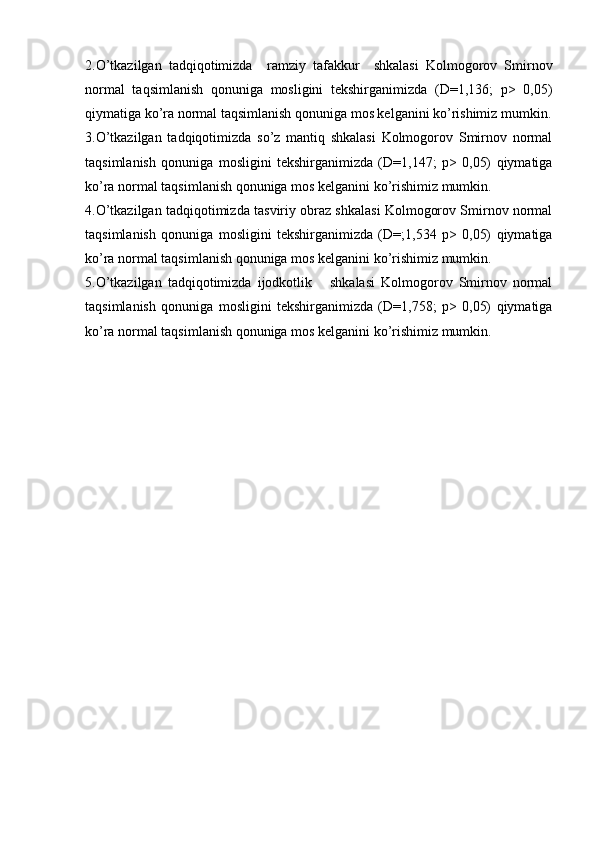 2.O’tkazilgan   tadqiqotimizda     ramziy   tafakkur     shkalasi   Kolmogorov   Smirnov
normal   taqsimlanish   qonuniga   mosligini   tekshirganimizda   (D=1,136;   p>   0,05)
qiymatiga ko’ra normal taqsimlanish qonuniga mos kelganini ko’rishimiz mumkin.
3.O’tkazilgan   tadqiqotimizda   so’z   mantiq   shkalasi   Kolmogorov   Smirnov   normal
taqsimlanish   qonuniga   mosligini   tekshirganimizda   (D=1,147;   p>   0,05)   qiymatiga
ko’ra normal taqsimlanish qonuniga mos kelganini ko’rishimiz mumkin.
4.O’tkazilgan tadqiqotimizda tasviriy obraz shkalasi Kolmogorov Smirnov normal
taqsimlanish   qonuniga   mosligini   tekshirganimizda   (D=;1,534   p>   0,05)   qiymatiga
ko’ra normal taqsimlanish qonuniga mos kelganini ko’rishimiz mumkin.
5.O’tkazilgan   tadqiqotimizda   ijodkotlik       shkalasi   Kolmogorov   Smirnov   normal
taqsimlanish   qonuniga   mosligini   tekshirganimizda   (D=1,758;   p>   0,05)   qiymatiga
ko’ra normal taqsimlanish qonuniga mos kelganini ko’rishimiz mumkin.