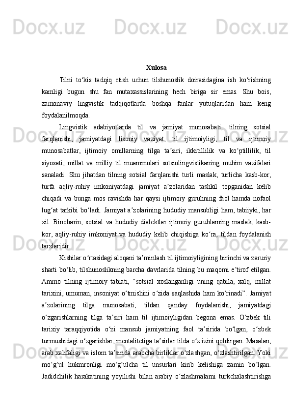 Xulosa
Tilni   to kis   tadqiq   etish   uchun   tilshunoslik   doirasidagina   ish   ko rishningʻ ʻ
kamligi   bugun   shu   fan   mutaxassislarining   hech   biriga   sir   emas.   Shu   bois,
zamonaviy   lingvistik   tadqiqotlarda   boshqa   fanlar   yutuqlaridan   ham   keng
foydalanilmoqda.
Lingvistik   adabiyotlarda   til   va   jamiyat   munosabati,   tilning   sotsial
farqlanishi,   jamiyatdagi   lisoniy   vaziyat,   til   ijtimoiyligi,   til   va   ijtimoiy
munosabatlar,   ijtimoiy   omillarning   tilga   ta siri,   ikkitillilik   va   ko ptillilik,   til	
ʼ ʻ
siyosati,   millat   va   milliy   til   muammolari   sotsiolingvistikaning   muhim   vazifalari
sanaladi.   Shu   jihatdan   tilning   sotsial   farqlanishi   turli   maslak,   turlicha   kasb-kor,
turfa   aqliy-ruhiy   imkoniyatdagi   jamiyat   a zolaridan   tashkil   topganidan   kelib
ʼ
chiqadi   va   bunga   mos   ravishda   har   qaysi   ijtimoiy   guruhning   faol   hamda   nofaol
lug at  tarkibi  bo ladi. Jamiyat  a zolarining hududiy mansubligi  ham, tabiiyki, har	
ʻ ʻ ʼ
xil.   Binobarin,   sotsial   va   hududiy   dialektlar   ijtimoiy   guruhlarning   maslak,   kasb-
kor,   aqliy-ruhiy   imkoniyat   va   hududiy   kelib   chiqishiga   ko ra,   tildan   foydalanish	
ʻ
tarzlaridir.
Kishilar o rtasidagi aloqani ta minlash til ijtimoiyligining birinchi va zaruriy	
ʻ ʼ
sharti bo lib, tilshunoslikning barcha davrlarida tilning bu maqomi e tirof etilgan.	
ʻ ʼ
Ammo   tilning   ijtimoiy   tabiati,   “sotsial   xoslanganligi   uning   qabila,   xalq,   millat
tarixini,   umuman,  insoniyat   o tmishini   o zida   saqlashida   ham   ko rinadi”.   Jamiyat	
ʻ ʻ ʻ
a zolarining   tilga   munosabati,   tildan   qanday   foydalanishi,   jamiyatdagi	
ʼ
o zgarishlarning   tilga   ta siri   ham   til   ijtimoiyligidan   begona   emas.   O zbek   tili
ʻ ʼ ʻ
tarixiy   taraqqiyotida   o zi   mansub   jamiyatning   faol   ta sirida   bo lgan,   o zbek	
ʻ ʼ ʻ ʻ
turmushidagi o zgarishlar, mentalitetiga ta sirlar tilda o z izini qoldirgan. 	
ʻ ʼ ʻ Masalan,
arab xalifaligi va islom ta sirida arabcha birliklar o zlashgan, o zlashtirilgan. Yoki	
ʼ ʻ ʻ
mo g ul   hukmronligi   mo g ulcha   til   unsurlari   kirib   kelishiga   zamin   bo lgan.	
ʻ ʻ ʻ ʻ ʻ
Jadidchilik   harakatining   yoyilishi   bilan   arabiy   o zlashmalarni   turkchalashtirishga	
ʻ 