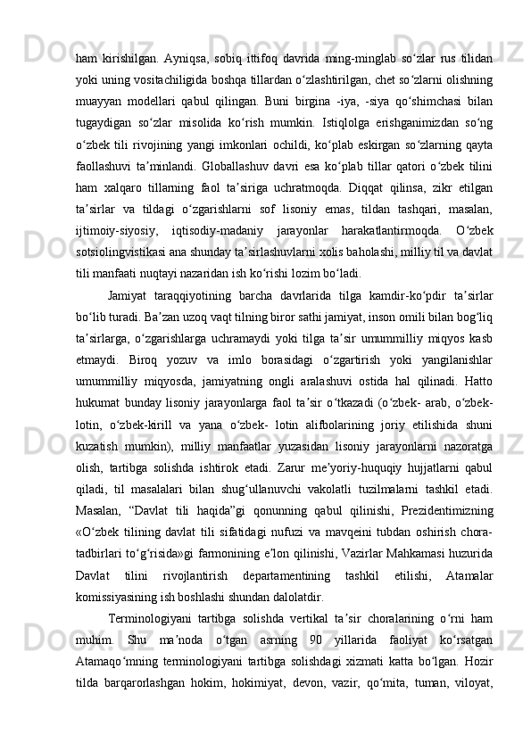 ham   kirishilgan.   Ayniqsa,   sobiq   ittifoq   davrida   ming-minglab   so zlar   rus   tilidanʻ
yoki uning vositachiligida boshqa tillardan o zlashtirilgan, chet so zlarni olishning	
ʻ ʻ
muayyan   modellari   qabul   qilingan.   Buni   birgina   -iya,   -siya   qo shimchasi   bilan	
ʻ
tugaydigan   so zlar   misolida   ko rish   mumkin.   Istiqlolga   erishganimizdan   so ng	
ʻ ʻ ʻ
o zbek   tili   rivojining   yangi   imkonlari   ochildi,   ko plab   eskirgan   so zlarning   qayta	
ʻ ʻ ʻ
faollashuvi   ta minlandi.   Globallashuv   davri   esa   ko plab   tillar   qatori   o zbek   tilini	
ʼ ʻ ʻ
ham   xalqaro   tillarning   faol   ta siriga   uchratmoqda.   Diqqat   qilinsa,   zikr   etilgan	
ʼ
ta sirlar   va   tildagi   o zgarishlarni   sof   lisoniy   emas,   tildan   tashqari,   masalan,	
ʼ ʻ
ijtimoiy-siyosiy,   iqtisodiy-madaniy   jarayonlar   harakatlantirmoqda.   O zbek	
ʻ
sotsiolingvistikasi ana shunday ta sirlashuvlarni xolis baholashi, milliy til va davlat	
ʼ
tili manfaati nuqtayi nazaridan ish ko rishi lozim bo ladi.	
ʻ ʻ
Jamiyat   taraqqiyotining   barcha   davrlarida   tilga   kamdir-ko pdir   ta sirlar	
ʻ ʼ
bo lib turadi. Ba zan uzoq vaqt tilning biror sathi jamiyat, inson omili bilan bog liq	
ʻ ʼ ʻ
ta sirlarga,   o zgarishlarga   uchramaydi   yoki   tilga   ta sir   umummilliy   miqyos   kasb
ʼ ʻ ʼ
etmaydi.   Biroq   yozuv   va   imlo   borasidagi   o zgartirish   yoki   yangilanishlar	
ʻ
umummilliy   miqyosda,   jamiyatning   ongli   aralashuvi   ostida   hal   qilinadi.   Hatto
hukumat   bunday   lisoniy   jarayonlarga   faol   ta sir   o tkazadi   (o zbek-   arab,   o zbek-	
ʼ ʻ ʻ ʻ
lotin,   o zbek-kirill   va   yana   o zbek-   lotin   alifbolarining   joriy   etilishida   shuni	
ʻ ʻ
kuzatish   mumkin),   milliy   manfaatlar   yuzasidan   lisoniy   jarayonlarni   nazoratga
olish,   tartibga   solishda   ishtirok   etadi.   Zarur   me yoriy-huquqiy   hujjatlarni   qabul	
ʼ
qiladi,   til   masalalari   bilan   shug ullanuvchi   vakolatli   tuzilmalarni   tashkil   etadi.	
ʻ
Masalan,   “Davlat   tili   haqida”gi   qonunning   qabul   qilinishi,   Prezidentimizning
«O zbek   tilining   davlat   tili   sifatidagi   nufuzi   va   mavqeini   tubdan   oshirish   chora-	
ʻ
tadbirlari to g risida»gi farmonining e lon qilinishi, Vazirlar Mahkamasi  huzurida	
ʻ ʻ ʼ
Davlat   tilini   rivojlantirish   departamentining   tashkil   etilishi,   Atamalar
komissiyasining ish boshlashi shundan dalolatdir.
Terminologiyani   tartibga   solishda   vertikal   ta sir   choralarining   o rni   ham	
ʼ ʻ
muhim.   Shu   ma noda   o tgan   asrning   90   yillarida   faoliyat   ko rsatgan	
ʼ ʻ ʻ
Atamaqo mning   terminologiyani   tartibga   solishdagi   xizmati   katta   bo lgan.   Hozir	
ʻ ʻ
tilda   barqarorlashgan   hokim,   hokimiyat,   devon,   vazir,   qo mita,   tuman,   viloyat,	
ʻ