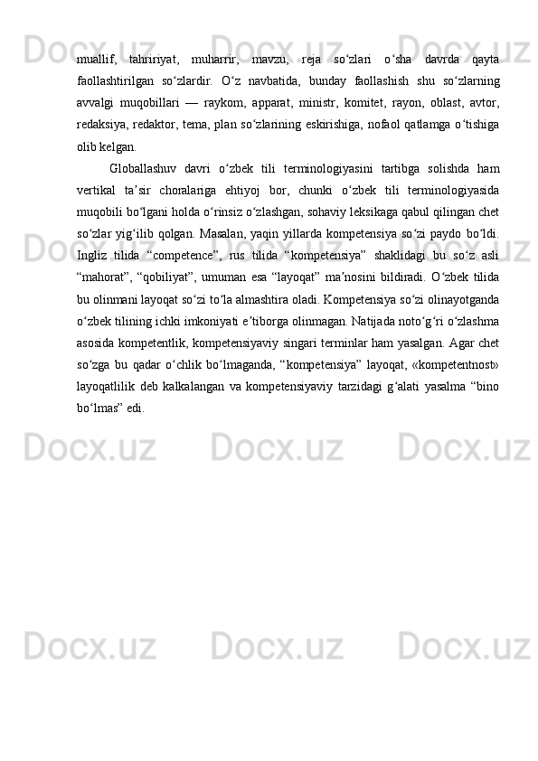 muallif,   tahririyat,   muharrir,   mavzu,   reja   so zlari   o sha   davrda   qaytaʻ ʻ
faollashtirilgan   so zlardir.   O z   navbatida,   bunday   faollashish   shu   so zlarning	
ʻ ʻ ʻ
avvalgi   muqobillari   —   raykom,   apparat,   ministr,   komitet,   rayon,   oblast,   avtor,
redaksiya, redaktor, tema, plan so zlarining eskirishiga, nofaol  qatlamga o tishiga	
ʻ ʻ
olib kelgan.
Globallashuv   davri   o zbek   tili   terminologiyasini   tartibga   solishda   ham	
ʻ
vertikal   ta sir   choralariga   ehtiyoj   bor,   chunki   o zbek   tili   terminologiyasida	
ʼ ʻ
muqobili bo lgani holda o rinsiz o zlashgan, sohaviy leksikaga qabul qilingan chet
ʻ ʻ ʻ
so zlar   yig ilib   qolgan.   Masalan,   yaqin   yillarda   kompetensiya   so zi   paydo   bo ldi.	
ʻ ʻ ʻ ʻ
Ingliz   tilida   “competence”,   rus   tilida   “kompetensiya”   shaklidagi   bu   so z   asli	
ʻ
“mahorat”,   “qobiliyat”,   umuman   esa   “layoqat”   ma nosini   bildiradi.   O zbek   tilida	
ʼ ʻ
bu olinmani layoqat so zi to la almashtira oladi. Kompetensiya so zi olinayotganda	
ʻ ʻ ʻ
o zbek tilining ichki imkoniyati e tiborga olinmagan. Natijada noto g ri o zlashma	
ʻ ʼ ʻ ʻ ʻ
asosida kompetentlik, kompetensiyaviy singari terminlar ham yasalgan. Agar chet
so zga   bu   qadar   o chlik   bo lmaganda,   “kompetensiya”   layoqat,   «kompetentnost»
ʻ ʻ ʻ
layoqatlilik   deb   kalkalangan   va   kompetensiyaviy   tarzidagi   g alati   yasalma   “bino	
ʻ
bo lmas” edi.	
ʻ 