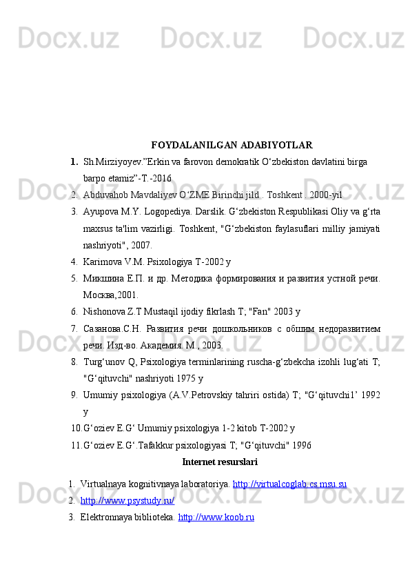 FOYDALANILGAN ADABIYOTLAR
1. Sh.Mirziyoyev.”Erkin va farovon demokratik O‘zbekiston davlatini birga 
barpo etamiz”-T.-2016
2. Abduvahob Mavdaliyev O ZME Birinchi jild . Toshkent . 2000-yilʻ
3. Ayupova M.Y. Logopediya. Darslik. G‘zbekiston Respublikasi Oliy va g‘rta
maxsus   ta'lim   vazirligi.  Toshkent,   "G‘zbekiston   faylasuflari   milliy   jamiyati
nashriyoti", 2007.
4. Karimova V.M. Psixologiya  Т -2002  у
5. Микшина Е.П. и др. Методика формирования и развития устной речи.
Москва,2001.
6. Nishonova Z.T Mustaqil ijodiy fikrlash T; "Fan" 2003  у
7. Сазанова.С.Н.   Развития   речи   дошкольников   с   обшим   недоразвитием
речи. Изд-во. Академия. М., 2003.
8. Turg‘unov Q, Psixologiya terminlarining ruscha-g‘zbekcha izohli lug‘ati T;
"G‘qituvchi" nashriyoti 1975 у
9. Umumiy psixologiya (A.V.Petrovskiy tahriri  ostida) T; "G‘qituvchi1’ 1992
у
10. G‘oziev E.G‘ Umumiy psixologiya 1-2 kitob Т-2002 у
11. G‘oziev E.G‘.Tafakkur psixologiyasi T; "G‘qituvchi" 1996
Internet resurslari
1. Virtualnaya kognitivnaya laboratoriya.  http://virtualcoglab.cs.msu.su
2. http://www.psystudy.ru/   
3. Elektronnaya biblioteka.  http://www.koob.ru