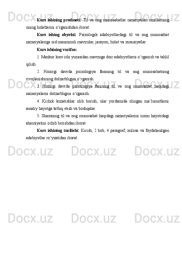 Kurs ishining predmeti:   Til va ong munosabatlar nazariyalari omillarning
uning  holatlarini o ʻ rganishdan iborat. 
Kurs   ishing   obyekti :   Psixologik   adabiyotlardagi   til   va   ong   munosabat
nazariyalariga oid maummoli mavzular, jarayon, holat va xususiyatlar.
Kurs ishining vazifas i: 
1. Mazkur kurs ishi yuzasidan mavzuga doir adabiyotlarni o ʻ rganish va tahlil
qilish.
2.   Hozirgi   davrda   psixologiya   fanining   til   va   ong   munosabat ning
rivojlanishining dolzarbligini o ʻ rganish.
3.   Hozirgi   davrda   psixologiya   fanining   til   va   ong   munosabat   haqidagi
nazariyalarni dolzarbligini o ʻ rganish.
4.   Kichik   kuzatishlar   olib   borish,   ular   yordamida   olingan   ma’lumotlarni
amaliy hayotga tatbiq etish va boshqalar.
5. Shaxsning   til va ong munosabat   haqidagi nazariyalarini inson hayotidagi
ahamiyatini ochib berishdan iborat.
Kurs ishining tuzilishi:   Kirish, 2 bob, 4 paragraf, xulosa  va foydalanilgan
adabiyotlar ro ʻ yxatidan iborat.