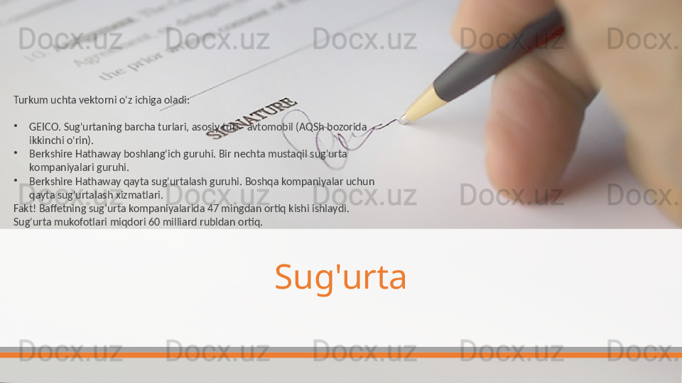 Sug'urtaTurkum uchta vektorni o'z ichiga oladi:
•
GEICO. Sug'urtaning barcha turlari, asosiy turi - avtomobil (AQSh bozorida 
ikkinchi o'rin).
•
Berkshire Hathaway boshlang'ich guruhi. Bir nechta mustaqil sug'urta 
kompaniyalari guruhi.
•
Berkshire Hathaway qayta sug'urtalash guruhi. Boshqa kompaniyalar uchun 
qayta sug'urtalash xizmatlari.
Fakt! Baffetning sug‘urta kompaniyalarida 47 mingdan ortiq kishi ishlaydi. 
Sug'urta mukofotlari miqdori 60 milliard rubldan ortiq.  