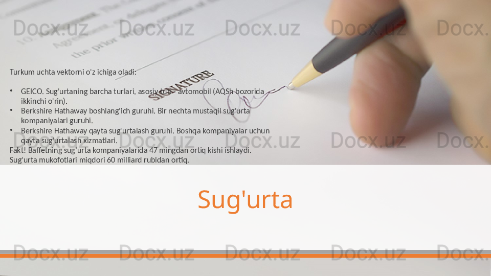 Sug'urtaTurkum uchta vektorni o'z ichiga oladi:
•
GEICO. Sug'urtaning barcha turlari, asosiy turi - avtomobil (AQSh bozorida 
ikkinchi o'rin).
•
Berkshire Hathaway boshlang'ich guruhi. Bir nechta mustaqil sug'urta 
kompaniyalari guruhi.
•
Berkshire Hathaway qayta sug'urtalash guruhi. Boshqa kompaniyalar uchun 
qayta sug'urtalash xizmatlari.
Fakt! Baffetning sug‘urta kompaniyalarida 47 mingdan ortiq kishi ishlaydi. 
Sug'urta mukofotlari miqdori 60 milliard rubldan ortiq.