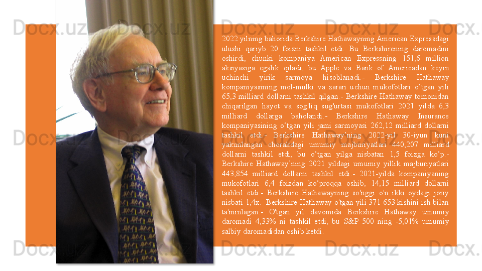 2022 yilning bahorida Berkshire Hathawayning American Expressdagi 
ulushi  qariyb  20  foizni  tashkil  etdi.  Bu  Berkshirening  daromadini 
oshirdi,  chunki  kompaniya  American  Expressning  151,6  million 
aksiyasiga  egalik  qiladi,  bu  Apple  va  Bank  of  Americadan  keyin 
uchinchi  yirik  sarmoya  hisoblanadi.-  Berkshire  Hathaway 
kompaniyasining  mol-mulki  va  zarari  uchun  mukofotlari  o‘tgan  yili 
65,3  milliard  dollarni  tashkil  qilgan.-  Berkshire  Hathaway  tomonidan 
chiqarilgan  hayot  va  sog'liq  sug'urtasi  mukofotlari  2021  yilda  6,3 
milliard  dollarga  baholandi.-  Berkshire  Hathaway  Insurance 
kompaniyasining  o‘tgan  yili  jami  sarmoyasi  262,12  milliard  dollarni 
tashkil  etdi.-  Berkshire  Hathaway’ning  2022-yil  30-iyun  kuni 
yakunlangan  chorakdagi  umumiy  majburiyatlari  440,207  milliard 
dollarni  tashkil  etdi,  bu  o‘tgan  yilga  nisbatan  1,5  foizga  ko‘p.- 
Berkshire  Hathaway’ning  2021  yildagi  umumiy  yillik  majburiyatlari 
443,854  milliard  dollarni  tashkil  etdi.-  2021-yilda  kompaniyaning 
mukofotlari  6,4  foizdan  ko‘proqqa  oshib,  14,15  milliard  dollarni 
tashkil  etdi.-  Berkshire  Hathawayning  so'nggi  o'n  ikki  oydagi  joriy 
nisbati 1,4x.- Berkshire Hathaway o'tgan yili 371 653 kishini ish bilan 
ta'minlagan.-  O'tgan  yil  davomida  Berkshire  Hathaway  umumiy 
daromadi  4,33%  ni  tashkil  etdi,  bu  S&P  500  ning  -5,01%  umumiy 
salbiy daromadidan oshib ketdi.  