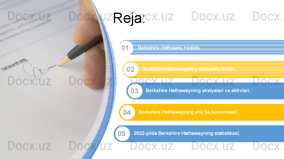 Reja:
01
02
03
04
05 Berkshire Hathaway haqida.
Berkshire Hathawayning moliyaviy holati.
Berkshire Hathawayning aksiyalari va aktivlari.
Berkshire Hathawayning sho’ba korxonalari.
2022-yilda Berkshire Hathawayning statistikasi. 