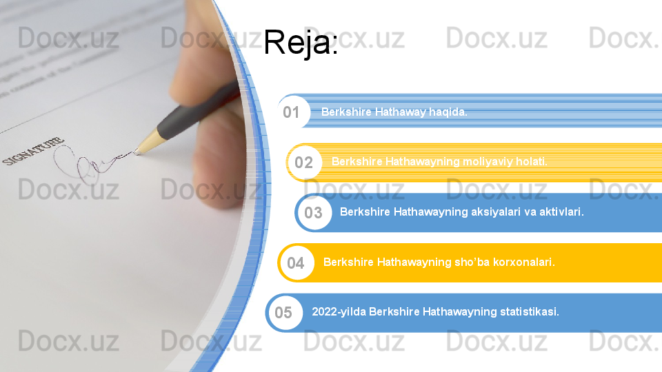 Reja:
01
02
03
04
05 Berkshire Hathaway haqida.
Berkshire Hathawayning moliyaviy holati.
Berkshire Hathawayning aksiyalari va aktivlari.
Berkshire Hathawayning sho’ba korxonalari.
2022-yilda Berkshire Hathawayning statistikasi.