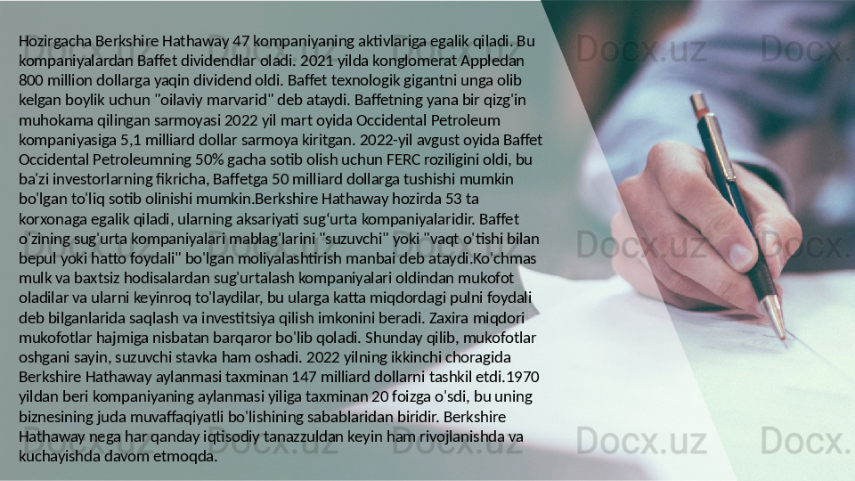 Hozirgacha Berkshire Hathaway 47 kompaniyaning aktivlariga egalik qiladi. Bu 
kompaniyalardan Baffet dividendlar oladi. 2021 yilda konglomerat Appledan 
800 million dollarga yaqin dividend oldi. Baffet texnologik gigantni unga olib 
kelgan boylik uchun "oilaviy marvarid" deb ataydi. Baffetning yana bir qizg'in 
muhokama qilingan sarmoyasi 2022 yil mart oyida Occidental Petroleum 
kompaniyasiga 5,1 milliard dollar sarmoya kiritgan. 2022-yil avgust oyida Baffet 
Occidental Petroleumning 50% gacha sotib olish uchun FERC roziligini oldi, bu 
ba'zi investorlarning fikricha, Baffetga 50 milliard dollarga tushishi mumkin 
bo'lgan to'liq sotib olinishi mumkin.Berkshire Hathaway hozirda 53 ta 
korxonaga egalik qiladi, ularning aksariyati sug‘urta kompaniyalaridir. Baffet 
o'zining sug'urta kompaniyalari mablag'larini "suzuvchi" yoki "vaqt o'tishi bilan 
bepul yoki hatto foydali" bo'lgan moliyalashtirish manbai deb ataydi.Ko'chmas 
mulk va baxtsiz hodisalardan sug'urtalash kompaniyalari oldindan mukofot 
oladilar va ularni keyinroq to'laydilar, bu ularga katta miqdordagi pulni foydali 
deb bilganlarida saqlash va investitsiya qilish imkonini beradi. Zaxira miqdori 
mukofotlar hajmiga nisbatan barqaror bo'lib qoladi. Shunday qilib, mukofotlar 
oshgani sayin, suzuvchi stavka ham oshadi. 2022 yilning ikkinchi choragida 
Berkshire Hathaway aylanmasi taxminan 147 milliard dollarni tashkil etdi.1970 
yildan beri kompaniyaning aylanmasi yiliga taxminan 20 foizga o'sdi, bu uning 
biznesining juda muvaffaqiyatli bo'lishining sabablaridan biridir. Berkshire 
Hathaway nega har qanday iqtisodiy tanazzuldan keyin ham rivojlanishda va 
kuchayishda davom etmoqda.  