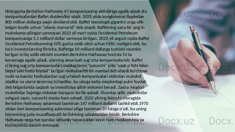Hozirgacha Berkshire Hathaway 47 kompaniyaning aktivlariga egalik qiladi. Bu 
kompaniyalardan Baffet dividendlar oladi. 2021 yilda konglomerat Appledan 
800 million dollarga yaqin dividend oldi. Baffet texnologik gigantni unga olib 
kelgan boylik uchun "oilaviy marvarid" deb ataydi. Baffetning yana bir qizg'in 
muhokama qilingan sarmoyasi 2022 yil mart oyida Occidental Petroleum 
kompaniyasiga 5,1 milliard dollar sarmoya kiritgan. 2022-yil avgust oyida Baffet 
Occidental Petroleumning 50% gacha sotib olish uchun FERC roziligini oldi, bu 
ba'zi investorlarning fikricha, Baffetga 50 milliard dollarga tushishi mumkin 
bo'lgan to'liq sotib olinishi mumkin.Berkshire Hathaway hozirda 53 ta 
korxonaga egalik qiladi, ularning aksariyati sug‘urta kompaniyalaridir. Baffet 
o'zining sug'urta kompaniyalari mablag'larini "suzuvchi" yoki "vaqt o'tishi bilan 
bepul yoki hatto foydali" bo'lgan moliyalashtirish manbai deb ataydi.Ko'chmas 
mulk va baxtsiz hodisalardan sug'urtalash kompaniyalari oldindan mukofot 
oladilar va ularni keyinroq to'laydilar, bu ularga katta miqdordagi pulni foydali 
deb bilganlarida saqlash va investitsiya qilish imkonini beradi. Zaxira miqdori 
mukofotlar hajmiga nisbatan barqaror bo'lib qoladi. Shunday qilib, mukofotlar 
oshgani sayin, suzuvchi stavka ham oshadi. 2022 yilning ikkinchi choragida 
Berkshire Hathaway aylanmasi taxminan 147 milliard dollarni tashkil etdi.1970 
yildan beri kompaniyaning aylanmasi yiliga taxminan 20 foizga o'sdi, bu uning 
biznesining juda muvaffaqiyatli bo'lishining sabablaridan biridir. Berkshire 
Hathaway nega har qanday iqtisodiy tanazzuldan keyin ham rivojlanishda va 
kuchayishda davom etmoqda.