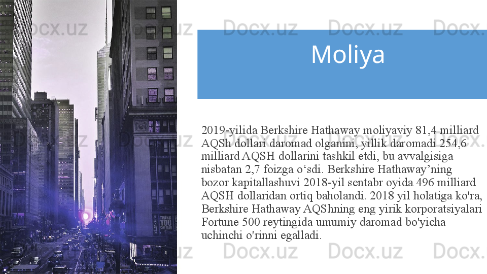 Moliya
2019-yilida Berkshire Hathaway moliyaviy 81,4 milliard 
AQSh dollari daromad olganini, yillik daromadi 254,6 
milliard AQSH dollarini tashkil etdi, bu avvalgisiga 
nisbatan 2,7 foizga o‘sdi. Berkshire Hathaway’ning 
bozor kapitallashuvi 2018-yil sentabr oyida 496 milliard 
AQSH dollaridan ortiq baholandi. 2018 yil holatiga ko'ra, 
Berkshire Hathaway AQShning eng yirik korporatsiyalari 
Fortune 500 reytingida umumiy daromad bo'yicha 
uchinchi o'rinni egalladi. 