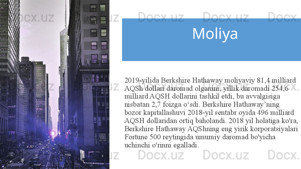 Moliya
2019-yilida Berkshire Hathaway moliyaviy 81,4 milliard 
AQSh dollari daromad olganini, yillik daromadi 254,6 
milliard AQSH dollarini tashkil etdi, bu avvalgisiga 
nisbatan 2,7 foizga o‘sdi. Berkshire Hathaway’ning 
bozor kapitallashuvi 2018-yil sentabr oyida 496 milliard 
AQSH dollaridan ortiq baholandi. 2018 yil holatiga ko'ra, 
Berkshire Hathaway AQShning eng yirik korporatsiyalari 
Fortune 500 reytingida umumiy daromad bo'yicha 
uchinchi o'rinni egalladi.