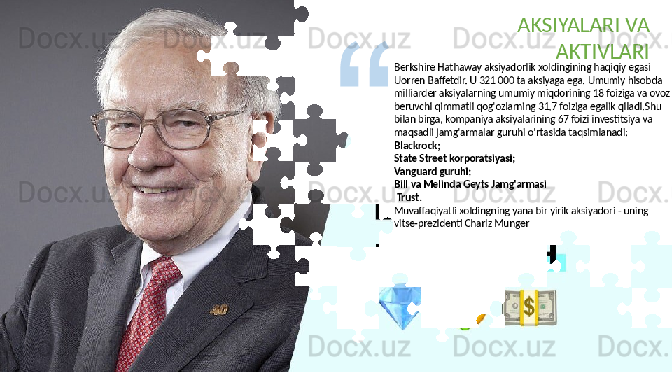 Berkshire Hathaway aksiyadorlik xoldingining haqiqiy egasi 
Uorren Baffetdir. U 321 000 ta aksiyaga ega. Umumiy hisobda 
milliarder aksiyalarning umumiy miqdorining 18 foiziga va ovoz 
beruvchi qimmatli qog'ozlarning 31,7 foiziga egalik qiladi.Shu 
bilan birga, kompaniya aksiyalarining 67 foizi investitsiya va 
maqsadli jamg'armalar guruhi o'rtasida taqsimlanadi:
Blackrock;
State Street korporatsiyasi;
Vanguard guruhi;
Bill va Melinda Geyts Jamg'armasi
  Trust.
Muvaffaqiyatli xoldingning yana bir yirik aksiyadori - uning 
vitse-prezidenti Charlz Munger AKSIYALARI VA 
AKTIVLARI  