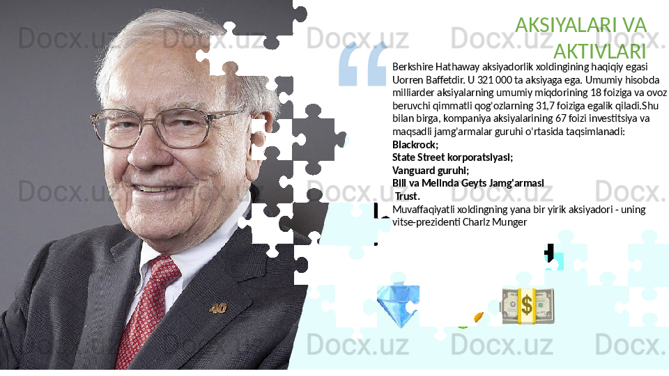 Berkshire Hathaway aksiyadorlik xoldingining haqiqiy egasi 
Uorren Baffetdir. U 321 000 ta aksiyaga ega. Umumiy hisobda 
milliarder aksiyalarning umumiy miqdorining 18 foiziga va ovoz 
beruvchi qimmatli qog'ozlarning 31,7 foiziga egalik qiladi.Shu 
bilan birga, kompaniya aksiyalarining 67 foizi investitsiya va 
maqsadli jamg'armalar guruhi o'rtasida taqsimlanadi:
Blackrock;
State Street korporatsiyasi;
Vanguard guruhi;
Bill va Melinda Geyts Jamg'armasi
  Trust.
Muvaffaqiyatli xoldingning yana bir yirik aksiyadori - uning 
vitse-prezidenti Charlz Munger AKSIYALARI VA 
AKTIVLARI