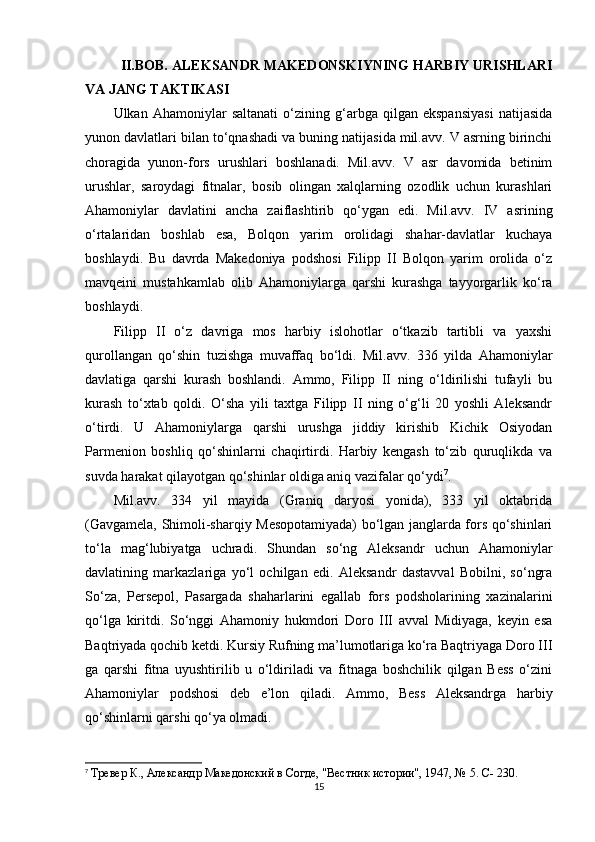 II.BOB. ALEKSANDR MAKEDONSKIYNING HARBIY URISHLARI
VA JANG TAKTIKASI
Ulkan   Ahamoniylar   saltanati   o‘zining   g‘arbga   qilgan   ekspansiyasi   natijasida
yunon davlatlari bilan to‘qnashadi va buning natijasida mil.avv. V asrning birinchi
choragida   yunon-fors   urushlari   boshlanadi.   Mil.avv.   V   asr   davomida   betinim
urushlar,   saroydagi   fitnalar,   bosib   olingan   xalqlarning   ozodlik   uchun   kurashlari
Ahamoniylar   davlatini   ancha   zaiflashtirib   qo‘ygan   edi.   Mil.avv.   IV   asrining
o‘rtalaridan   boshlab   esa,   Bolqon   yarim   orolidagi   shahar-davlatlar   kuchaya
boshlaydi.   Bu   davrda   Makedoniya   podshosi   Filipp   II   Bolqon   yarim   orolida   o‘z
mavqeini   mustahkamlab   olib   Ahamoniylarga   qarshi   kurashga   tayyorgarlik   ko‘ra
boshlaydi. 
Filipp   II   o‘z   davriga   mos   harbiy   islohotlar   o‘tkazib   tartibli   va   yaxshi
qurollangan   qo‘shin   tuzishga   muvaffaq   bo‘ldi.   Mil.avv.   336   yilda   Ahamoniylar
davlatiga   qarshi   kurash   boshlandi.   Ammo,   Filipp   II   ning   o‘ldirilishi   tufayli   bu
kurash   to‘xtab   qoldi.   O‘sha   yili   taxtga   Filipp   II   ning   o‘g‘li   20   yoshli   Aleksandr
o‘tirdi.   U   Ahamoniylarga   qarshi   urushga   jiddiy   kirishib   Kichik   Osiyodan
Parmenion   boshliq   qo‘shinlarni   chaqirtirdi.   Harbiy   kengash   to‘zib   quruqlikda   va
suvda harakat qilayotgan qo‘shinlar oldiga aniq vazifalar qo‘ydi 7
. 
Mil.avv.   334   yil   mayida   (Graniq   daryosi   yonida),   333   yil   oktabrida
(Gavgamela, Shimoli-sharqiy Mesopotamiyada) bo‘lgan janglarda fors qo‘shinlari
to‘la   mag‘lubiyatga   uchradi.   Shundan   so‘ng   Aleksandr   uchun   Ahamoniylar
davlatining   markazlariga   yo‘l   ochilgan   edi.   Aleksandr   dastavval   Bobilni,   so‘ngra
So‘za,   Persepol,   Pasargada   shaharlarini   egallab   fors   podsholarining   xazinalarini
qo‘lga   kiritdi.   So‘nggi   Ahamoniy   hukmdori   Doro   III   avval   Midiyaga,   keyin   esa
Baqtriyada qochib ketdi. Kursiy Rufning ma’lumotlariga ko‘ra Baqtriyaga Doro III
ga   qarshi   fitna   uyushtirilib   u   o‘ldiriladi   va   fitnaga   boshchilik   qilgan   Bess   o‘zini
Ahamoniylar   podshosi   deb   e’lon   qiladi.   Ammo,   Bess   Aleksandrga   harbiy
qo‘shinlarni qarshi qo‘ya olmadi. 
7
  Тревер К., Aлександр Македонский в Согде, "Вестник истории", 1947, № 5. C- 230.
15 