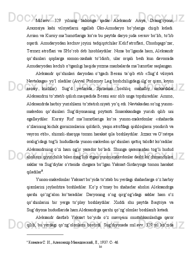 Mil.avv.   329   yilning   bahoriga   qadar   Aleksandr   Ariya,   Drang‘iyona,
Araxosiya   kabi   viloyatlarni   egallab   Oks-Amudaryo   bo‘ylariga   chiqib   keladi.
Arrian va Kursiy ma’lumotlariga ko‘ra bu paytda daryo juda sersuv  bo‘lib, to‘lib
oqardi. Amudaryodan kechuv joyini tadqiqotchilar Kelif atroflari, Chushqago‘zar,
Termez   atroflari   va   SHo‘rob   deb   hisoblaydilar.   Nima   bo‘lganda   ham,   Aleksandr
qo‘shinlari   qoplarga   somon-xashak   to‘ldirib,   ular   orqali   besh   kun   davomida
Amudaryodan kechib o‘tganligi haqida yozma manbalarda ma’lumotlar saqlangan.
Aleksandr   qo‘shinlari   daryodan   o‘tgach   Bessni   ta’qib   etib   «Sug‘d   viloyati
Navtakaga» yo‘l oladilar (Avval Ptolomey Lag boshchiligidagi ilg‘or qism, keyin
asosiy   kuchlar).   Sug‘d   yerlarida   Spitaman   boshliq   mahalliy   sarkardalar
Aleksandrni to‘xtatib qolish maqsadida Bessni asir olib unga topshiradilar. Ammo,
Aleksandrda harbiy yurishlarni to‘xtatish niyati yo‘q edi. Navtakadan so‘ng yunon-
makedon   qo‘shinlari   Sug‘diyonaning   poytaxti   Smarakandaga   yurish   qilib   uni
egallaydilar.   Kursiy   Ruf   ma’lumotlariga   ko‘ra   yunon-makedonlar   «shaharda
o‘zlarining kichik gornizonlarini qoldirib, yaqin atrofdagi qishloqlarni yondirib va
vayron etib», shimoli-sharqqa tomon harakat qila boshlaydilar. Jizzax va O‘ratepa
oralig‘idagi tog‘li hududlarda yunon-makedon qo‘shinlari qattiq talofat ko‘radilar.
Aleksandrning   o‘zi   ham   og‘ir   yarador   bo‘ladi.   Shunga   qaramasdan   tog‘li   hudud
aholisini qiyinchilik bilan mag‘lub etgan yunon-makedonlar dasht ko‘chmanchilari
saklar  va  Sug‘diylar  o‘rtasida  chegara  bo‘lgan  Yaksart-Sirdaryoga  tomon  harakat
qiladilar 8
. 
Yunon-makedonlar Yaksart bo‘yida to‘xtab bu yerdagi shaharlarga o‘z harbiy
qismlarini   joylashtira   boshladilar.   Ko‘p   o‘tmay   bu   shaharlar   aholisi   Aleksandrga
qarshi   qo‘zg‘alon   ko‘taradilar.   Daryoning   o‘ng   qirg‘og‘idagi   saklar   ham   o‘z
qo‘shinlarini   bir   yerga   to‘play   boshlaydilar.   Xuddi   shu   paytda   Baqtriya   va
Sug‘diyona hududlarida ham Aleksandrga qarshi qo‘zg‘olonlar boshlanib ketadi. 
Aleksandr   dastlab   Yaksart   bo‘yida   o‘z   mavqeini   mustahkamlashga   qaror
qilib,   bu   yerdagi   qo‘zg‘olonlarni   bostirdi.   Sug‘diyonada   mil.avv.   329   yil   ko‘zida
8
  Ковалев С. И.,  A лександр Македонский, Л., 1937. C-   46.
16 