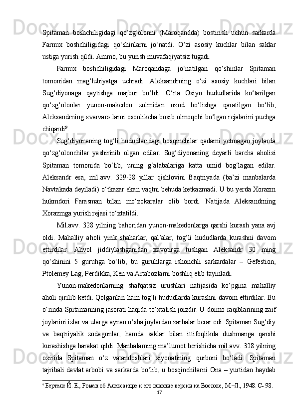 Spitaman   boshchiligidagi   qo‘zg‘olonni   (Maroqandda)   bostirish   uchun   sarkarda
Farnux   boshchiligidagi   qo‘shinlarni   jo‘natdi.   O‘zi   asosiy   kuchlar   bilan   saklar
ustiga yurish qildi. Ammo, bu yurish muvafaqiyatsiz tugadi. 
Farnux   boshchiligidagi   Maroqandaga   jo‘natilgan   qo‘shinlar   Spitaman
tomonidan   mag‘lubiyatga   uchradi.   Aleksandrning   o‘zi   asosiy   kuchlari   bilan
Sug‘diyonaga   qaytishga   majbur   bo‘ldi.   O‘rta   Osiyo   hududlarida   ko‘tarilgan
qo‘zg‘olonlar   yunon-makedon   zulmidan   ozod   bo‘lishga   qaratilgan   bo‘lib,
Aleksandrning «varvar» larni osonlikcha bosib olmoqchi bo‘lgan rejalarini puchga
chiqardi 9
. 
Sug‘diyonaning   tog‘li   hududlaridagi   bosqinchilar   qadami   yetmagan   joylarda
qo‘zg‘olonchilar   yashirinib   olgan   edilar.   Sug‘diyonaning   deyarli   barcha   aholisi
Spitaman   tomonida   bo‘lib,   uning   g‘alabalariga   katta   umid   bog‘lagan   edilar.
Aleksandr   esa,   mil.avv.   329-28   yillar   qishlovini   Baqtriyada   (ba’zi   manbalarda
Navtakada deyiladi) o‘tkazar ekan vaqtni behuda ketkazmadi. U bu yerda Xorazm
hukmdori   Farasman   bilan   mo‘zokaralar   olib   bordi.   Natijada   Aleksandrning
Xorazmga yurish rejasi to‘xtatildi. 
Mil.avv.   328   yilning   bahoridan   yunon-makedonlarga   qarshi   kurash   yana   avj
oldi.   Mahalliy   aholi   yirik   shaharlar,   qal’alar,   tog‘li   hududlarda   kurashni   davom
ettirdilar.   Ahvol   jiddiylashganidan   xavotirga   tushgan   Aleksandr   30   ming
qo‘shinini   5   guruhga   bo‘lib,   bu   guruhlarga   ishonchli   sarkardalar   –   Gefestion,
Ptolemey Lag, Perdikka, Ken va Artabozlarni boshliq etib tayinladi. 
Yunon-makedonlarning   shafqatsiz   urushlari   natijasida   ko‘pgina   mahalliy
aholi qirilib ketdi. Qolganlari ham tog‘li hududlarda kurashni davom ettirdilar. Bu
o‘rinda Spitamanning jasorati haqida to‘xtalish joizdir. U doimo raqiblarining zaif
joylarini izlar va ularga aynan o‘sha joylardan zarbalar berar edi. Spitaman Sug‘diy
va   baqtriyalik   zodagonlar,   hamda   saklar   bilan   ittifoqlikda   dushmanga   qarshi
kurashishga harakat qildi. Manbalarning ma’lumot berishicha mil.avv. 328 yilning
oxirida   Spitaman   o‘z   vatandoshlari   xiyonatining   qurboni   bo‘ladi.   Spitaman
tajribali davlat arbobi va sarkarda bo‘lib, u bosqinchilarni Ona – yurtidan haydab
9
  Бертелс Й. Е., Роман об Aлександре и его главние версии на Востоке, М.–Л., 1948. C- 98.
17 