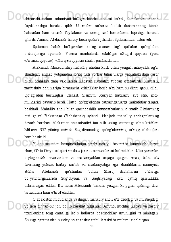 chiqarishi   uchun   imkoniyati   bo‘lgan   barcha   tadbirni   ko‘rdi,   choralardan   unumli
foydalanishga   harakat   qildi.   U   mohir   sarkarda   bo‘lib   dushmanning   kichik
hatosidan   ham   unumli   foydalanar   va   uning   zaif   tomonlarini   topishga   harakat
qilardi. Ammo, Aleksandr harbiy kuch-qudrati jihatdan Spitamandan ustun edi. 
Spitaman   halok   bo‘lganidan   so‘ng   asosan   tog‘   qal’alari   qo‘zg‘olon
o‘choqlariga   aylanadi.   Yozma   manbalarda   eslatilgan   «Sug‘d   qoyasi»   (yoki
«Arimaz qoyasi»), «Xoriyen qoyasi» shular jumlasidandir. 
Aleksandr Makedonskiy mahalliy aholini kuch bilan yengish nihoyatda og‘ir
ekanligini   anglab   yetganidan   so‘ng  turli   yo‘llar   bilan  ularga   yaqinlashishga   qaror
qildi.   Mahalliy   xalq   vakillariga   nisbatan   siyosatini   tubdan   o‘zgartirdi.   Xususan,
zardushtiy  qohinlariga  birmuncha  erkinliklar   berib  o‘zi   ham   bu dinni  qabul   qildi.
Qo‘zg‘olon   boshliqlari   Oksiart,   Sisimitr,   Xoriyen   kabilarni   avf   etib,   mol-
mulklarini qaytarib berdi. Hatto, qo‘zg‘olonga qatnashganlarga mukofotlar tarqata
boshladi.   Mahalliy   aholi   bilan   qarindoshlik   munosabatlarini   o‘rnatib   Oksiartning
qizi   go‘zal   Roksanaga   (Rohshanak)   uylandi.   Natijada   mahalliy   zodagonlarning
deyarli   barchasi   Aleksandr   hokimiyatini   tan   olib   uning   xizmatiga   o‘tib   ketdilar.
Mil.avv.   327   yilning   oxirida   Sug‘diyonadagi   qo‘zg‘olonning   so‘nggi   o‘choqlari
ham bostirildi. 
Yunon-makedon   bosqinchilariga   qarshi   uch   yil   davomida   kurash   olib   borar
ekan, O‘rta Osiyo xalqlari mislsiz jasorat namunalarini ko‘rsatdilar. Ular yunonlar
o‘ylaganidek,   «varvarlar»   va   madaniyatdan   orqaga   qolgan   emas,   balki   o‘z
davrining   yuksak   harbiy   san’ati   va   madaniyatiga   ega   ekanliklarini   namoyish
etdilar.   Aleksandr   qo‘shinlari   butun   Sharq   davlatlarini   o‘zlariga
bo‘ysundirganlarida   Sug‘diyona   va   Baqtriyadagi   kabi   qattiq   qarshilikka
uchramagan   edilar.   Bu   holni   Aleksandr   tarixini   yozgan   ko‘pgina   qadimgi   davr
tarixchilari ham e’tirof etadilar. 
O‘zbekiston hududlarida yashagan mahalliy aholi o‘z ozodligi va mustaqilligi
yo‘lida   bir   tan-bir   jon   bo‘lib   harakat   qilganlar.   Ammo,   kuchlar   nisbati   va   harbiy
texnikaning   teng   emasligi   ko‘p   hollarda   bosqinchilar   ustunligini   ta’minlagan.
Shunga qaramasdan bunday holatlar davlatchilik tarixida muhim iz qoldirgan.
18 