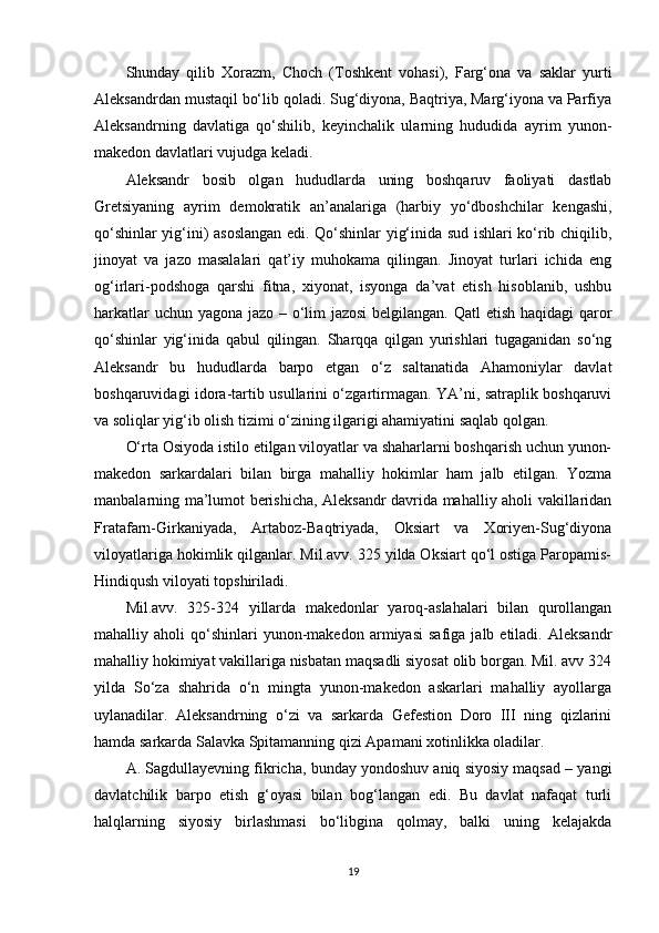 Shunday   qilib   Xorazm,   Choch   (Toshkent   vohasi),   Farg‘ona   va   saklar   yurti
Aleksandrdan mustaqil bo‘lib qoladi. Sug‘diyona, Baqtriya, Marg‘iyona va Parfiya
Aleksandrning   davlatiga   qo‘shilib,   keyinchalik   ularning   hududida   ayrim   yunon-
makedon davlatlari vujudga keladi.
Aleksandr   bosib   olgan   hududlarda   uning   boshqaruv   faoliyati   dastlab
Gretsiyaning   ayrim   demokratik   an’analariga   (harbiy   yo‘dboshchilar   kengashi,
qo‘shinlar yig‘ini) asoslangan edi. Qo‘shinlar yig‘inida sud ishlari ko‘rib chiqilib,
jinoyat   va   jazo   masalalari   qat’iy   muhokama   qilingan.   Jinoyat   turlari   ichida   eng
og‘irlari-podshoga   qarshi   fitna,   xiyonat,   isyonga   da’vat   etish   hisoblanib,   ushbu
harkatlar  uchun yagona jazo – o‘lim  jazosi  belgilangan. Qatl  etish haqidagi  qaror
qo‘shinlar   yig‘inida   qabul   qilingan.   Sharqqa   qilgan   yurishlari   tugaganidan   so‘ng
Aleksandr   bu   hududlarda   barpo   etgan   o‘z   saltanatida   Ahamoniylar   davlat
boshqaruvidagi idora-tartib usullarini o‘zgartirmagan. YA’ni, satraplik boshqaruvi
va soliqlar yig‘ib olish tizimi o‘zining ilgarigi ahamiyatini saqlab qolgan. 
O‘rta Osiyoda istilo etilgan viloyatlar va shaharlarni boshqarish uchun yunon-
makedon   sarkardalari   bilan   birga   mahalliy   hokimlar   ham   jalb   etilgan.   Yozma
manbalarning ma’lumot berishicha, Aleksandr davrida mahalliy aholi vakillaridan
Fratafarn-Girkaniyada,   Artaboz-Baqtriyada,   Oksiart   va   Xoriyen-Sug‘diyona
viloyatlariga hokimlik qilganlar. Mil.avv. 325 yilda Oksiart qo‘l ostiga Paropamis-
Hindiqush viloyati topshiriladi. 
Mil.avv.   325-324   yillarda   makedonlar   yaroq-aslahalari   bilan   qurollangan
mahalliy  aholi   qo‘shinlari   yunon-makedon   armiyasi   safiga   jalb  etiladi.   Aleksandr
mahalliy hokimiyat vakillariga nisbatan maqsadli siyosat olib borgan. Mil. avv 324
yilda   So‘za   shahrida   o‘n   mingta   yunon-makedon   askarlari   mahalliy   ayollarga
uylanadilar.   Aleksandrning   o‘zi   va   sarkarda   Gefestion   Doro   III   ning   qizlarini
hamda sarkarda Salavka Spitamanning qizi Apamani xotinlikka oladilar. 
A. Sagdullayevning fikricha, bunday yondoshuv aniq siyosiy maqsad – yangi
davlatchilik   barpo   etish   g‘oyasi   bilan   bog‘langan   edi.   Bu   davlat   nafaqat   turli
halqlarning   siyosiy   birlashmasi   bo‘libgina   qolmay,   balki   uning   kelajakda
19 