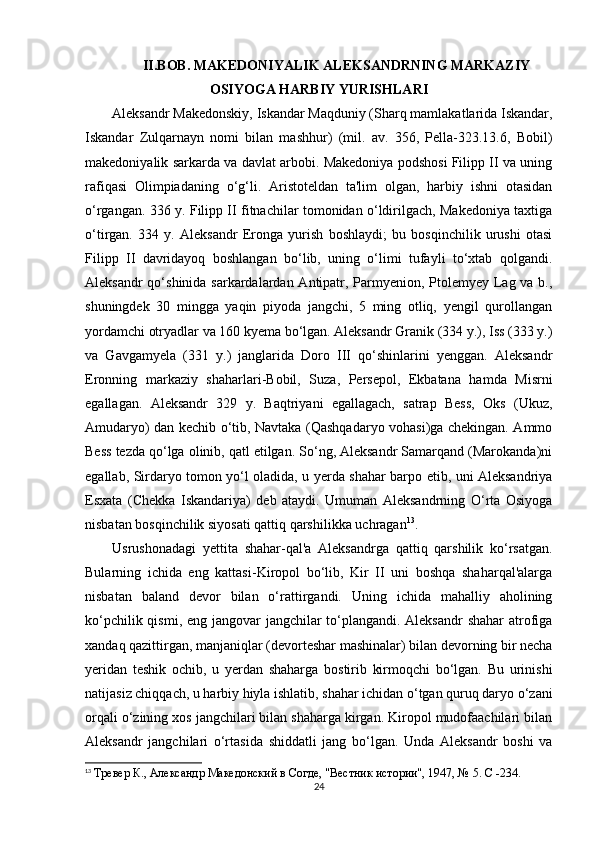 II.BOB. MAKEDONIYALIK ALEKSANDRNING MARKAZIY
OSIYOGA HARBIY YURISHLARI
Aleksandr Makedonskiy, Iskandar Maqduniy (Sharq mamlakatlarida Iskandar,
Iskandar   Zulqarnayn   nomi   bilan   mashhur)   (mil.   av.   356,   Pella-323.13.6,   Bobil)
makedoniyalik sarkarda va davlat arbobi. Makedoniya podshosi Filipp II va uning
rafiqasi   Olimpiadaning   o‘g‘li.   Aristoteldan   ta'lim   olgan,   harbiy   ishni   otasidan
o‘rgangan. 336 y. Filipp II fitnachilar tomonidan o‘ldirilgach, Makedoniya taxtiga
o‘tirgan.   334   y.   Aleksandr   Eronga   yurish   boshlaydi;   bu   bosqinchilik   urushi   otasi
Filipp   II   davridayoq   boshlangan   bo‘lib,   uning   o‘limi   tufayli   to‘xtab   qolgandi.
Aleksandr  qo‘shinida sarkardalardan Antipatr, Parmyenion, Ptolemyey Lag va b.,
shuningdek   30   mingga   yaqin   piyoda   jangchi,   5   ming   otliq,   yengil   qurollangan
yordamchi otryadlar va 160 kyema bo‘lgan. Aleksandr Granik (334 y.), Iss (333 y.)
va   Gavgamyela   (331   y.)   janglarida   Doro   III   qo‘shinlarini   yenggan.   Aleksandr
Eronning   markaziy   shaharlari - Bobil,   Suza,   Persepol,   Ekbatana   hamda   Misrni
egallagan.   Aleksandr   329   y.   Baqtriyani   egallagach,   satrap   Bess,   Oks   (Ukuz,
Amudaryo) dan kechib o‘tib, Navtaka (Qashqadaryo vohasi)ga chekingan. Ammo
Bess tezda qo‘lga olinib, qatl etilgan. So‘ng, Aleksandr Samarqand (Marokanda)ni
egallab, Sirdaryo tomon yo‘l oladida, u yerda shahar barpo etib, uni Aleksandriya
Esxata   (Chekka   Iskandariya)   deb   ataydi.   Umuman   Aleksandrning   O‘rta   Osiyoga
nisbatan bosqinchilik siyosati qattiq qarshilikka uchragan 13
.
Usrushonadagi   yettita   shahar-qal'a   Aleksandrga   qattiq   qarshilik   ko‘rsatgan.
Bularning   ichida   eng   kattasi - Kiropol   bo‘lib,   Kir   II   uni   boshqa   shaharqal'alarga
nisbatan   baland   devor   bilan   o‘rattirgandi.   Uning   ichida   mahalliy   aholining
ko‘pchilik qismi, eng jangovar jangchilar  to‘plangandi. Aleksandr  shahar  atrofiga
xandaq qazittirgan, manjaniqlar (devorteshar mashinalar) bilan devorning bir necha
yeridan   teshik   ochib,   u   yerdan   shaharga   bostirib   kirmoqchi   bo‘lgan.   Bu   urinishi
natijasiz chiqqach, u harbiy hiyla ishlatib, shahar ichidan o‘tgan quruq daryo o‘zani
orqali o‘zining xos jangchilari bilan shaharga kirgan. Kiropol mudofaachilari bilan
Aleksandr   jangchilari   o‘rtasida   shiddatli   jang   bo‘lgan.   Unda   Aleksandr   boshi   va
13
  Тревер К., Aлександр Македонский в Согде, "Вестник истории", 1947, № 5. C -234.
24 