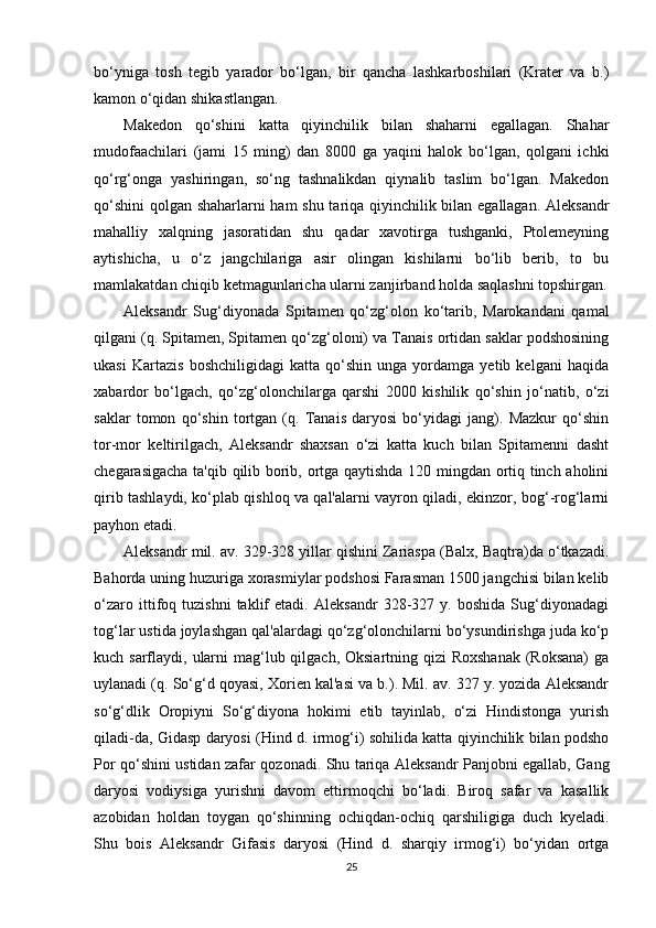 bo‘yniga   tosh   tegib   yarador   bo‘lgan,   bir   qancha   lashkarboshilari   (Krater   va   b.)
kamon o‘qidan shikastlangan.
Makedon   qo‘shini   katta   qiyinchilik   bilan   shaharni   egallagan.   Shahar
mudofaachilari   (jami   15   ming)   dan   8000   ga   yaqini   halok   bo‘lgan,   qolgani   ichki
qo‘rg‘onga   yashiringan,   so‘ng   tashnalikdan   qiynalib   taslim   bo‘lgan.   Makedon
qo‘shini  qolgan shaharlarni ham shu tariqa qiyinchilik bilan egallagan. Aleksandr
mahalliy   xalqning   jasoratidan   shu   qadar   xavotirga   tushganki,   Ptolemeyning
aytishicha,   u   o‘z   jangchilariga   asir   olingan   kishilarni   bo‘lib   berib,   to   bu
mamlakatdan chiqib ketmagunlaricha ularni zanjirband holda saqlashni topshirgan.
Aleksandr   Sug‘diyonada   Spitamen   qo‘zg‘olon   ko‘tarib,   Marokandani   qamal
qilgani (q. Spitamen, Spitamen qo‘zg‘oloni) va Tanais ortidan saklar podshosining
ukasi   Kartazis   boshchiligidagi   katta   qo‘shin   unga   yordamga   yetib   kelgani   haqida
xabardor   bo‘lgach,   qo‘zg‘olonchilarga   qarshi   2000   kishilik   qo‘shin   jo‘natib,   o‘zi
saklar   tomon   qo‘shin   tortgan   (q.   Tanais   daryosi   bo‘yidagi   jang).   Mazkur   qo‘shin
tor-mor   keltirilgach,   Aleksandr   shaxsan   o‘zi   katta   kuch   bilan   Spitamenni   dasht
chegarasigacha ta'qib qilib borib, ortga qaytishda 120 mingdan ortiq tinch aholini
qirib tashlaydi, ko‘plab qishloq va qal'alarni vayron qiladi, ekinzor, bog‘-rog‘larni
payhon etadi.
Aleksandr mil. av. 329-328 yillar qishini Zariaspa (Balx, Baqtra)da o‘tkazadi.
Bahorda uning huzuriga xorasmiylar podshosi Farasman 1500 jangchisi bilan kelib
o‘zaro   ittifoq   tuzishni   taklif   etadi.   Aleksandr   328-327   y.   boshida   Sug‘diyonadagi
tog‘lar ustida joylashgan qal'alardagi qo‘zg‘olonchilarni bo‘ysundirishga juda ko‘p
kuch sarflaydi, ularni  mag‘lub qilgach, Oksiartning qizi  Roxshanak (Roksana)  ga
uylanadi (q. So‘g‘d qoyasi, Xorien kal'asi va b.). Mil. av. 327 y. yozida Aleksandr
so‘g‘dlik   Oropiyni   So‘g‘diyona   hokimi   etib   tayinlab,   o‘zi   Hindistonga   yurish
qiladi-da, Gidasp daryosi (Hind d. irmog‘i) sohilida katta qiyinchilik bilan podsho
Por qo‘shini ustidan zafar qozonadi. Shu tariqa Aleksandr Panjobni egallab, Gang
daryosi   vodiysiga   yurishni   davom   ettirmoqchi   bo‘ladi.   Biroq   safar   va   kasallik
azobidan   holdan   toygan   qo‘shinning   ochiqdan-ochiq   qarshiligiga   duch   kyeladi.
Shu   bois   Aleksandr   Gifasis   daryosi   (Hind   d.   sharqiy   irmog‘i)   bo‘yidan   ortga
25 