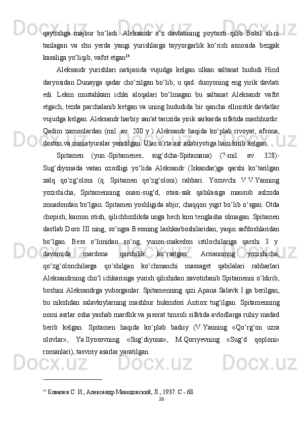 qaytishga   majbur   bo‘ladi.   Aleksandr   o‘z   davlatining   poytaxti   qilib   Bobil   sh.ni
tanlagan   va   shu   yerda   yangi   yurishlarga   tayyorgarlik   ko‘rish   asnosida   bezgak
kasaliga yo‘liqib, vafot etgan 14
.
Aleksandr   yurishlari   natijasida   vujudga   kelgan   ulkan   saltanat   hududi   Hind
daryosidan   Dunayga   qadar   cho‘zilgan   bo‘lib,   u   qad.   dunyoning   eng   yirik   davlati
edi.   Lekin   mustahkam   ichki   aloqalari   bo‘lmagan   bu   saltanat   Aleksandr   vafot
etgach, tezda parchalanib ketgan va uning hududida bir qancha ellinistik davlatlar
vujudga kelgan. Aleksandr harbiy san'at tarixida yirik sarkarda sifatida mashhurdir.
Qadim   zamonlardan   (mil.   av.   200   y.)   Aleksandr   haqida   ko‘plab   rivoyat,   afsona,
doston va miniatyuralar yaratilgan. Ular o‘rta asr adabiyotiga ham kirib kelgan.
Spitamen   (yun.-Spitamenes,   sug‘dcha-Spitamana)   (?-mil.   av.   328)-
Sug‘diyonada   vatan   ozodligi   yo‘lida   Aleksandr   (Iskandar)ga   qarshi   ko‘tarilgan
xalq   qo‘zg‘oloni   (q.   Spitamen   qo‘zg‘oloni)   rahbari.   Yozuvchi   V.V.Yanning
yozishicha,   Spitamenning   onasi-sug‘d,   otasi-sak   qabilasiga   mansub   aslzoda
xonadondan bo‘lgan. Spitamen yoshligida abjir, chaqqon yigit bo‘lib o‘sgan. Otda
chopish, kamon otish, qilichbozlikda unga hech kim tenglasha olmagan. Spitamen
dastlab Doro III ning, so‘ngra Bessning lashkarboshilaridan, yaqin safdoshlaridan
bo‘lgan.   Bess   o‘limidan   so‘ng,   yunon - makedon   istilochilariga   qarshi   3   y.
davomida   mardona   q arshilik   ko‘rsatgan.   Arriannmng   yozishicha,
qo‘zg‘olonchilarga   qo‘shilgan   ko‘chmanchi   massaget   qabilalari   rahbarlari
Aleksandrning cho‘l ichkarisiga yurish qilishidan xavotirlanib Spitamenni o‘ldirib,
boshini  Aleksandrga yuborganlar. Spitamenning   q izi Apana Salavk I ga berilgan,
bu   nikohdan   salavkiylarning   mashhur   hukmdori   Antiox   tug‘ilgan.   Spitamenning
nomi asrlar osha yashab mardlik va jasorat timsoli sifatida avlodlarga ruhiy madad
berib   kelgan.   Spitamen   haqida   ko‘plab   badiiy   (V.Yanning   «Qo‘rg‘on   uzra
olovlar»,   Ya.Ilyosovning   «Sug‘diyona»,   M.Qoriyevning   «Sug‘d   qoploni»
romanlari), tasviriy asarlar yaratilgan.
14
  Ковалев С. И.,  A лександр Македонский, Л., 1937. C - 68.
26 