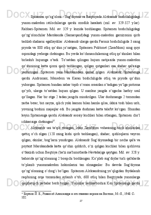 Spitamen qo‘zg‘oloni - Sug‘diyona va Baqtriyada Aleksandr boshchiligidagi
yunon-makedon   istilochilariga   qarshi   ozodlik   harakati   (mil.   av.   329-327   y.lar).
Rahbari-Spitamen.   Mil.   av.   329   y.   kuzida   boshlangan.   Spitamen   boshchiligidagi
qo‘zg‘olonchilar   Marokanda   (Samarqand)dagi   yunon-makedon   garnizonini   qirib
tashlab shaharni egallaydilar. Aleksandr ularga qarshi Farnux boshchiligida 3 ming
piyoda   va   800   otliq   qo‘shin   jo‘natgan,   Spitamen   Politimet   (Zarafshon)   ning   quyi
oqimidagi yerlarga chekingan. Bu yerda ko‘chmanchilarning otliq qo‘shinlari bilan
birlashib   hujumga   o‘tadi.   To‘satdan   qilingan   hujum   natijasida   yunon-makedon
qo‘shinining   katta   qismi   qirib   tashlangan,   qolgan   qutganlari   esa   shahar   qal'asiga
yashiringan.   Spitamen   yana   Marokandani   qamal   qilgan.   Aleksandr   Spitamenga
qarshi   Andromax,   Menedem   va   Karan   boshchiligida   otliq   va   piyoda   qo‘shin
yuborgan. Spitamen bundan xabar topib o‘rmon orasidan o‘tadigan yo‘lga pistirma
qo‘yib,   ularga   to‘satdan   hujum   qilgan.   U   mazkur   jangda   o‘zgacha   harbiy   usul
qo‘llagan. Har bir otga 2 tadan jangchi mindirilgan. Ular dushmanga 2 tomondan
zarba berar, biri nayza, qilich yoki kamon bilan hamla qilsa,  ikki si tosh bilan urib,
yovning boshini  majaqlar edi. Bu jangda dushman katta talafot ko‘rgan. Shundan
keyin Spitamenga qarshi Aleksandr asosiy kuchlari bilan otlangan, Spitamen cho‘l
ichkarisiga chekingan 15
.
Aleksandr   uni   ta'qib   etmagan,   lekin   Zarafshon   vohasining   tinch   aholisidan
qattiq   o‘ch   olgan   (120   ming   kishi   qirib   tashlangan),   shahar,   qishloqlarni   vayron
qilgan, ekinlar, bog‘larni yondirgan. Aleksandr Sug‘diyonadagi bir necha qal'a va
poytaxt   Marokandada   katta   qo‘shin   qoldirib,   o‘zi   qolgan   kuchlari   bilan   qishlovni
o‘tkazish uchun Baqtriya (ba'zi ma'lumotlarda-Navtaka)ga qaytgan. Mil. av. 328 y.
bahorida qo‘zg‘olonning 2 bosqichi boshlangan. Ko‘plab sug‘diylar turli qal'alarda
to‘planib   yunonmakedon   hokimlarini   tan   olmaganlar.   Bu   davrda   Sug‘diyona
qo‘zg‘olonning o‘chog‘i bo‘lgan. Spitamen Aleksandrning yo‘qligidan foydalanib
raqibining   orqa   tomonidan   aylanib   o‘tib,   600   otliq   bilan   Baqtriyada   yunonlarga
qaqshatqich zarbalar berib turgan. Yunonlar lashkarboshisi Ken Spitamenga qarshi
15
  Бертелс Й. Е., Роман об Aлександре и его главние версии на Востоке, М.–Л., 1948. C- 
102.
27 