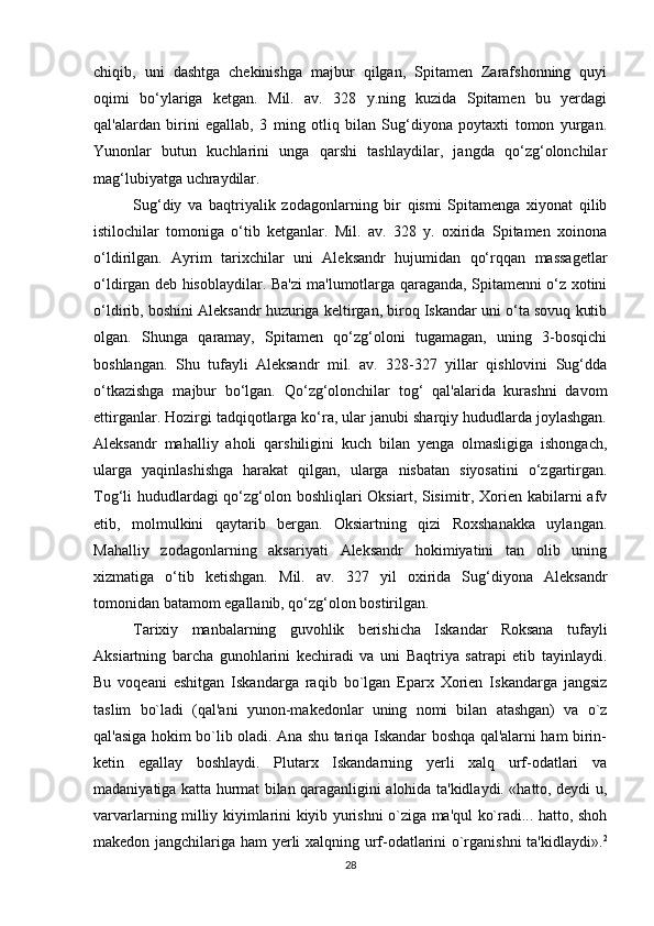 chiqib,   uni   dashtga   chekinishga   majbur   qilgan,   Spitamen   Zarafshonning   quyi
oqimi   bo‘ylariga   ketgan.   Mil.   av.   328   y.ning   kuzida   Spitamen   bu   yerdagi
qal'alardan   birini   egallab,   3   ming   otliq   bilan   Sug‘diyona   poytaxti   tomon   yurgan.
Yunonlar   butun   kuchlarini   unga   qarshi   tashlaydilar,   jangda   qo‘zg‘olonchilar
mag‘lubiyatga uchraydilar.
Sug‘diy   va   baqtriyalik   zodagonlarning   bir   qismi   Spitamenga   xiyonat   qilib
istilochilar   tomoniga   o‘tib   ketganlar.   Mil.   av.   328   y.   oxirida   Spitamen   xoinona
o‘ldirilgan.   Ayrim   tarixchilar   uni   Aleksandr   hujumidan   qo‘rqqan   massagetlar
o‘ldirgan deb hisoblaydilar. Ba'zi ma'lumotlarga qaraganda, Spitamenni o‘z xotini
o‘ldirib, boshini Aleksandr huzuriga keltirgan, biroq Iskandar uni o‘ta sovuq kutib
olgan.   Shunga   qaramay,   Spitamen   qo‘zg‘oloni   tugamagan,   uning   3-bosqichi
boshlangan.   Shu   tufayli   Aleksandr   mil.   av.   328-327   yillar   qishlovini   Sug‘dda
o‘tkazishga   majbur   bo‘lgan.   Qo‘zg‘olonchilar   tog‘   qal'alarida   kurashni   davom
ettirganlar. Hozirgi tadqiqotlarga ko‘ra, ular janubi sharqiy hududlarda joylashgan.
Aleksandr   mahalliy   aholi   qarshiligini   kuch   bilan   yenga   olmasligiga   ishongach,
ularga   yaqinlashishga   harakat   qilgan,   ularga   nisbatan   siyosatini   o‘zgartirgan.
Tog‘li hududlardagi  qo‘zg‘olon boshliqlari Oksiart, Sisimitr, Xorien kabilarni afv
etib,   molmulkini   qaytarib   bergan.   Oksiartning   qizi   Roxshanakka   uylangan.
Mahalliy   zodagonlarning   aksariyati   Aleksandr   hokimiyatini   tan   olib   uning
xizmatiga   o‘tib   ketishgan.   Mil.   av.   327   yil   oxirida   Sug‘diyona   Aleksandr
tomonidan batamom egallanib, qo‘zg‘olon bostirilgan.
Tarixiy   manbalarning   guvohlik   berishicha   Iskandar   Roksana   tufayli
Aksiartning   barcha   gunohlarini   kеchiradi   va   uni   Baqtriya   satrapi   etib   tayinlaydi.
Bu   voqеani   eshitgan   Iskandarga   raqib   bo`lgan   Eparx   Xoriеn   Iskandarga   jangsiz
taslim   bo`ladi   (qal'ani   yunon-makеdonlar   uning   nomi   bilan   atashgan)   va   o`z
qal'asiga hokim bo`lib oladi. Ana shu tariqa Iskandar boshqa qal'alarni ham birin-
k е tin   egallay   boshlaydi.   Plutarx   Iskandarning   yerli   xalq   urf-odatlari   va
madaniyatiga katta hurmat bilan qaraganligini alohida ta'kidlaydi. «hatto, dеydi u,
varvarlarning milliy kiyimlarini kiyib yurishni o`ziga ma'qul ko`radi... hatto, shoh
makеdon jangchilariga ham yerli xalqning urf-odatlarini o`rganishni  ta'kidlaydi». 2
28 