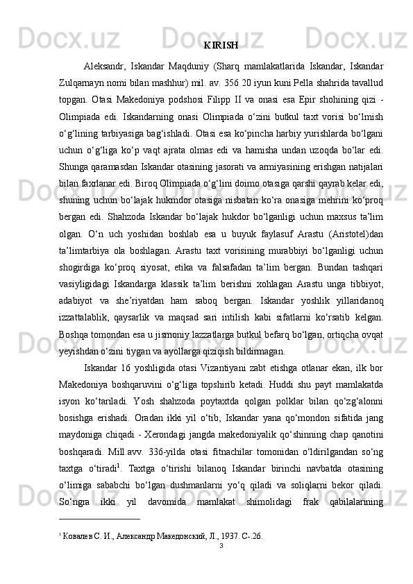 KIRISH
Aleksandr,   Iskandar   Maqduniy   (Sharq   mamlakatlarida   Iskandar,   Iskandar
Zulqarnayn nomi bilan mashhur) mil. av. 356 20 iyun kuni Pella shahrida tavallud
topgan.   Otasi   Makedoniya   podshosi   Filipp   II   va   onasi   esa   Epir   shohining   qizi   -
Olimpiada   edi.   Iskandarning   onasi   Olimpiada   o‘zini   butkul   taxt   vorisi   bo‘lmish
o‘g‘lining tarbiyasiga bag‘ishladi. Otasi esa ko‘pincha harbiy yurishlarda bo‘lgani
uchun   o‘g‘liga   ko‘p   vaqt   ajrata   olmas   edi   va   hamisha   undan   uzoqda   bo‘lar   edi.
Shunga qaramasdan Iskandar otasining jasorati va armiyasining erishgan natijalari
bilan faxrlanar edi. Biroq Olimpiada o‘g‘lini doimo otasiga qarshi qayrab kelar edi,
shuning   uchun   bo‘lajak   hukmdor   otasiga   nisbatan   ko‘ra   onasiga   mehrini   ko‘proq
bergan   edi.   Shahzoda   Iskandar   bo‘lajak   hukdor   bo‘lganligi   uchun   maxsus   ta’lim
olgan.   O‘n   uch   yoshidan   boshlab   esa   u   buyuk   faylasuf   Arastu   (Aristotel)dan
ta’limtarbiya   ola   boshlagan.   Arastu   taxt   vorisining   murabbiyi   bo‘lganligi   uchun
shogirdiga   ko‘proq   siyosat,   etika   va   falsafadan   ta’lim   bergan.   Bundan   tashqari
vasiyligidagi   Iskandarga   klassik   ta’lim   berishni   xohlagan   Arastu   unga   tibbiyot,
adabiyot   va   she’riyatdan   ham   saboq   bergan.   Iskandar   yoshlik   yillaridanoq
izzattalablik,   qaysarlik   va   maqsad   sari   intilish   kabi   sifatlarni   ko‘rsatib   kelgan.
Boshqa tomondan esa u jismoniy lazzatlarga butkul befarq bo‘lgan, ortiqcha ovqat
yeyishdan o‘zini tiygan va ayollarga qiziqish bildirmagan. 
Iskandar   16   yoshligida   otasi   Vizantiyani   zabt   etishga   otlanar   ekan,   ilk   bor
Makedoniya   boshqaruvini   o‘g‘liga   topshirib   ketadi.   Huddi   shu   payt   mamlakatda
isyon   ko‘tariladi.   Yosh   shahzoda   poytaxtda   qolgan   polklar   bilan   qo‘zg‘alonni
bosishga   erishadi.   Oradan   ikki   yil   o‘tib,   Iskandar   yana   qo‘mondon   sifatida   jang
maydoniga   chiqadi   -   Xerondagi   jangda   makedoniyalik   qo‘shinning   chap   qanotini
boshqaradi.   Mill.avv.   336-yilda   otasi   fitnachilar   tomonidan   o‘ldirilgandan   so‘ng
taxtga   o‘tiradi 1
.   Taxtga   o‘tirishi   bilanoq   Iskandar   birinchi   navbatda   otasining
o‘limiga   sababchi   bo‘lgan   dushmanlarni   yo‘q   qiladi   va   soliqlarni   bekor   qiladi.
So‘ngra   ikki   yil   davomida   mamlakat   shimolidagi   frak   qabilalarining
1
  Ковалев С. И.,  A лександр Македонский, Л., 1937.  C -.26.
3 