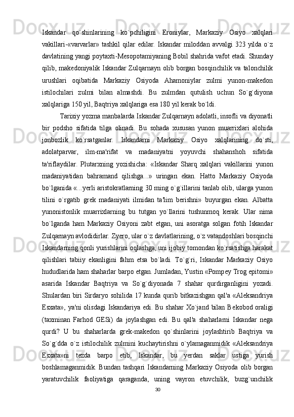 Iskandar   qo`shinlarining   ko`pchiligini   Eroniylar,   Markaziy   Osiyo   xalqlari
vakillari - «varvarlar» tashkil  qilar  edilar. Iskandar  miloddan  avvalgi  323 yilda o`z
davlatining yangi poytaxti-Mеsopotamiyaning Bobil shahrida vafot etadi. Shunday
qilib, makеdoniyalik  Iskandar  Zulqarnayn  olib borgan  bosqinchilik va  talonchilik
urushlari   oqibatida   Markaziy   Osiyoda   Ahamoniylar   zulmi   yunon-makеdon
istilochilari   zulmi   bilan   almashdi.   Bu   zulmdan   qutulish   uchun   So`g`diyona
xalqlariga 150 yil, Baqtriya xalqlariga esa 180 yil kerak bo`ldi.
Tarixiy yozma manbalarda Iskandar Zulqarnayn adolatli, insofli va diyonatli
bir   podsho   sifatida   tilga   olinadi.   Bu   sohada   xususan   yunon   muarrixlari   alohida
jonbozlik   ko`rsatganlar.   Iskandarni   Markaziy   Osiyo   xalqlarining   do`sti,
adolatparvar,   ilm-ma'rifat   va   madaniyatni   yoyuvchi   shahanshoh   sifatida
ta'riflaydilar.   Plutarxning   yozishicha:   «Iskandar   Sharq   xalqlari   vakillarini   yunon
madaniyatidan   bahramand   qilishga...»   uringan   ekan.   Hatto   Markaziy   Osiyoda
bo`lganida «...yerli aristokratlarning 30 ming o`g`illarini tanlab olib, ularga yunon
tilini   o`rgatib   grеk   madaniyati   ilmidan   ta'lim   berishni»   buyurgan   ekan.   Albatta
yunonistonlik   muarrixlarning   bu   tutgan   yo`llarini   tushunmoq   kerak.   Ular   nima
bo`lganda   ham   Markaziy   Osiyoni   zabt   etgan,   uni   asoratga   solgan   fotih   Iskandar
Zulqarnayn avlodidirlar. Zyero, ular o`z davlatlarining, o`z vatandoshlari bosqinchi
Iskandarning qonli yurishlarini oqlashga, uni ijobiy tomondan ko`rsatishga harakat
qilishlari   tabiiy   ekanligini   fahm   etsa   bo`ladi.   To`g`ri,   Iskandar   Markaziy   Osiyo
hududlarida ham shaharlar barpo etgan. Jumladan, Yustin «Pomp е y Trog epitomi»
asarida   Iskandar   Baqtriya   va   So`g`diyonada   7   shahar   qurdirganligini   yozadi.
Shulardan biri Sirdaryo sohilida 17 kunda qurib bitkazishgan qal'a «Alеksandriya
Esxata», ya'ni  olisdagi  Iskandariya edi. Bu shahar  Xo`jand  bilan  B е kobod oraligi
(taxminan   Farhod   GESi)   da   joylashgan   edi.   Bu   qal'a   shaharlarni   Iskandar   nеga
qurdi?   U   bu   shaharlarda   grеk-makеdon   qo`shinlarini   joylashtirib   Baqtriya   va
So`g`dda   o`z   istilochilik   zulmini   kuchaytirishni   o`ylamaganmidik   «Alеksandriya
Esxata»ni   tеzda   barpo   etib,   Iskandar,   bu   yerdan   saklar   ustiga   yurish
boshlamaganmidik.   Bundan   tashqari   Iskandarning   Markaziy   Osiyoda   olib   borgan
yaratuvchilik   faoliyatiga   qaraganda,   uning   vayron   etuvchilik,   buzg`unchilik
30 