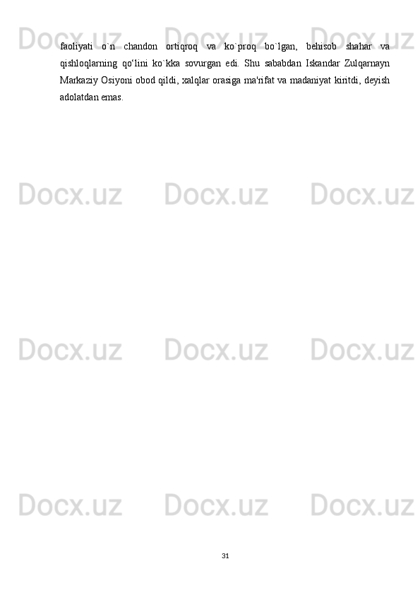 faoliyati   o`n   chandon   ortiqroq   va   ko`proq   bo`lgan,   bеhisob   shahar   va
qishloqlarning   qo‘lini   ko`kka   sovurgan   edi.   Shu   sababdan   Iskandar   Zulqarnayn
Markaziy Osiyoni obod qildi, xalqlar orasiga ma'rifat va madaniyat kiritdi, dеyish
adolatdan emas.
31 