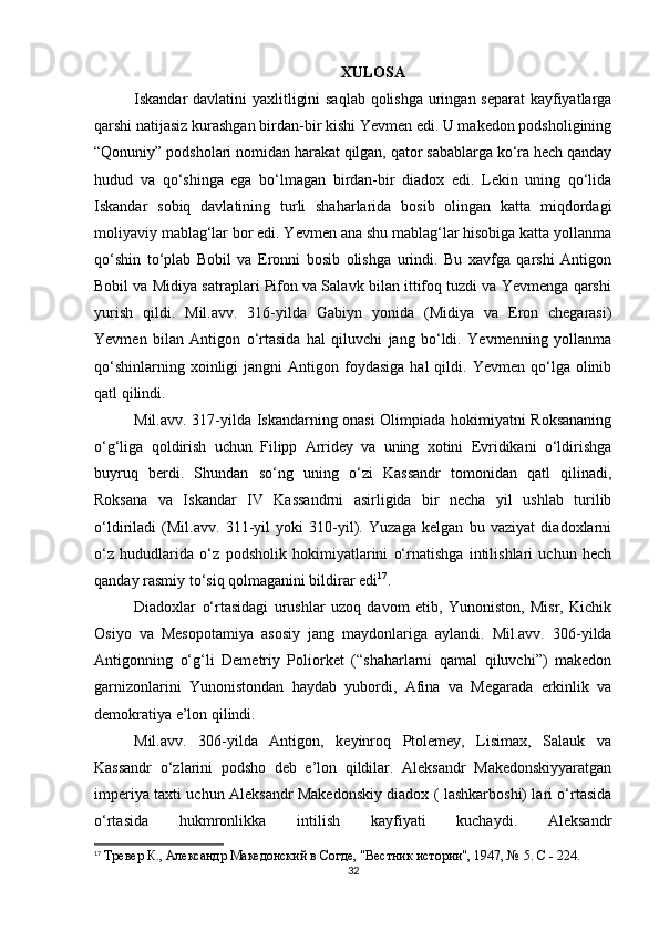 XULOSA
Iskandar davlatini yaxlitligini  saqlab  qolishga uringan separat  kayfiyatlarga
qarshi natijasiz kurashgan birdan-bir kishi Yevmen edi. U makedon podsholigining
“Qonuniy” podsholari nomidan harakat qilgan, qator sabablarga ko‘ra hech qanday
hudud   va   qo‘shinga   ega   bo‘lmagan   birdan-bir   diadox   edi.   Lekin   uning   qo‘lida
Iskandar   sobiq   davlatining   turli   shaharlarida   bosib   olingan   katta   miqdordagi
moliyaviy mablag‘lar bor edi. Yevmen ana shu mablag‘lar hisobiga katta yollanma
qo‘shin   to‘plab   Bobil   va   Eronni   bosib   olishga   urindi.   Bu   xavfga   qarshi   Antigon
Bobil va Midiya satraplari Pifon va Salavk bilan ittifoq tuzdi va Yevmenga qarshi
yurish   qildi.   Mil.avv.   316-yilda   Gabiyn   yonida   (Midiya   va   Eron   chegarasi)
Yevmen   bilan   Antigon   o‘rtasida   hal   qiluvchi   jang   bo‘ldi.   Yevmenning   yollanma
qo‘shinlarning  xoinligi  jangni  Antigon  foydasiga  hal  qildi.  Yevmen  qo‘lga  olinib
qatl qilindi. 
Mil.avv. 317-yilda Iskandarning onasi Olimpiada hokimiyatni Roksananing
o‘g‘liga   qoldirish   uchun   Filipp   Arridey   va   uning   xotini   Evridikani   o‘ldirishga
buyruq   berdi.   Shundan   so‘ng   uning   o‘zi   Kassandr   tomonidan   qatl   qilinadi,
Roksana   va   Iskandar   IV   Kassandrni   asirligida   bir   necha   yil   ushlab   turilib
o‘ldiriladi   (Mil.avv.   311-yil   yoki   310-yil).   Yuzaga   kelgan   bu   vaziyat   diadoxlarni
o‘z   hududlarida   o‘z   podsholik   hokimiyatlarini   o‘rnatishga   intilishlari   uchun   hech
qanday rasmiy to‘siq qolmaganini bildirar edi 17
.
Diadoxlar   o‘rtasidagi   urushlar   uzoq   davom   etib,   Yunoniston,   Misr,   Kichik
Osiyo   va   Mesopotamiya   asosiy   jang   maydonlariga   aylandi.   Mil.avv.   306-yilda
Antigonning   o‘g‘li   Demetriy   Poliorket   (“shaharlarni   qamal   qiluvchi”)   makedon
garnizonlarini   Yunonistondan   haydab   yubordi,   Afina   va   Megarada   erkinlik   va
demokratiya e’lon qilindi. 
Mil.avv.   306-yilda   Antigon,   keyinroq   Ptolemey,   Lisimax,   Salauk   va
Kassandr   o‘zlarini   podsho   deb   e’lon   qildilar.   Aleksandr   Makedonskiyyaratgan
imperiya taxti uchun Aleksandr Makedonskiy diadox ( lashkarboshi) lari o‘rtasida
o‘rtasida   hukmronlikka   intilish   kayfiyati   kuchaydi.   Aleksandr
17
  Тревер К., Aлександр Македонский в Согде, "Вестник истории", 1947, № 5. C - 224.
32 