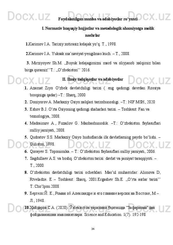 Foydalanilgan manba va adabiyotlar ro‘yxati
I. Normativ huquqiy hujjatlar va metodologik ahamiyatga molik
nashrlar
 1. Karimov I.A. Tarixiy xotirasiz kelajak yo‘q. T., 1998.
 2. Karimov I.A. Yuksak ma’naviyat-yengilmas kuch. – T., 2008.
  3.   Mirziyoyev   Sh.M.   ,,Buyuk   kelajagimizni   mard   va   oliyjanob   xalqimiz   bilan
birga quramiz’’T.: ,,O‘zbekiston’’ 2016.
II. Ilmiy tadqiqotlar va adabiyotlar
1. Azamat   Ziyo   O‘zbek   davlatchiligi   tarixi   (   eng   qadimgi   davrdan   Rossiya
bosqiniga qadar)  –T.:  Sharq, 2000
2. Doniyorov A. Markaziy Osiyo xalqlari tarixshunosligi. –T.: NIF MSH, 2020
3. Eshov B.J. O‘rta Osiyoning qadimgi shaharlari tarixi. – Toshkent: Fan va 
texnologiya, 2008.
4. Madraimov   A.,   Fuzailov   G.   Manbashunoslik.   –T.:   O‘zbekiston   faylasuflari
milliy jamiyati, 2008.
5. Qudratov  S.S. Markaziy  Osiyo hududlarida ilk davlatlarning paydo bo‘lishi.  –
Guliston, 1998.
6. Qorayev S. Toponimika. – T.: O‘zbekiston faylasuflari milliy   jamiyati, 2006.
7. Sagdullaev A.S. va boshq. O‘zbekiston tarixi: davlat va jamiyat taraqqiyoti. – 
T., 2000.
8. O‘zbekiston   davlatchiligi   tarixi   ocherklari.   Mas’ul   muharrirlar:   Alimova   D,
Rtveladze.   E   –   Toshkent:   Sharq,   2001. Ergashev   Sh.E.   ,,O‘rta   asrlar   tarixi’’
T.:Cho‘lpon.2008
9. Бертелс Й. Е., Роман об Aлександре и его главние версии на Востоке, М.–
Л., 1948.
10. Ҳайдаров С.А. (2020). Ўзбекистон тарихини ўқитишда “Зафарнома”дан 
фойдаланишни имкониятлари. Science and Education. 1(7). 192-198
34 