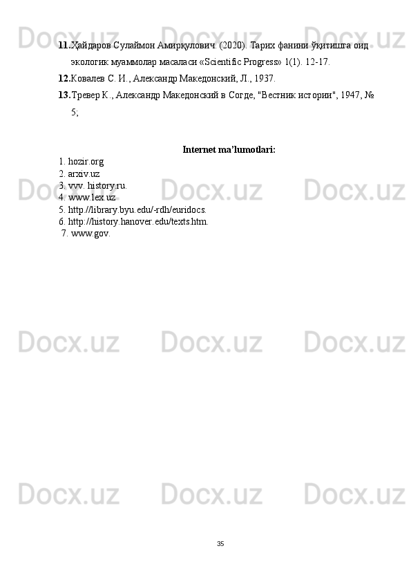 11. Ҳайдаров   Сулаймон   Амирқулович . (2020).  Тарих   фанини   ўқитишга   оид  
экологик   муаммолар   масаласи  «Scientific Progress» 1(1).  12-17.
12. Ковалев С. И.,  A лександр Македонский, Л., 1937.
13. Тревер К., Aлександр Македонский в Согде, "Вестник истории", 1947, № 
5;
                                                    Internet ma’lumotlari:
1. hozir.org
2. arxiv.uz
3. vvv. history.ru.
4. www.lex.uz
5. http.//library.byu.edu/-rdh/euridocs.
6. http://history.hanover.edu/texts.htm.
 7. www.gov.
35 