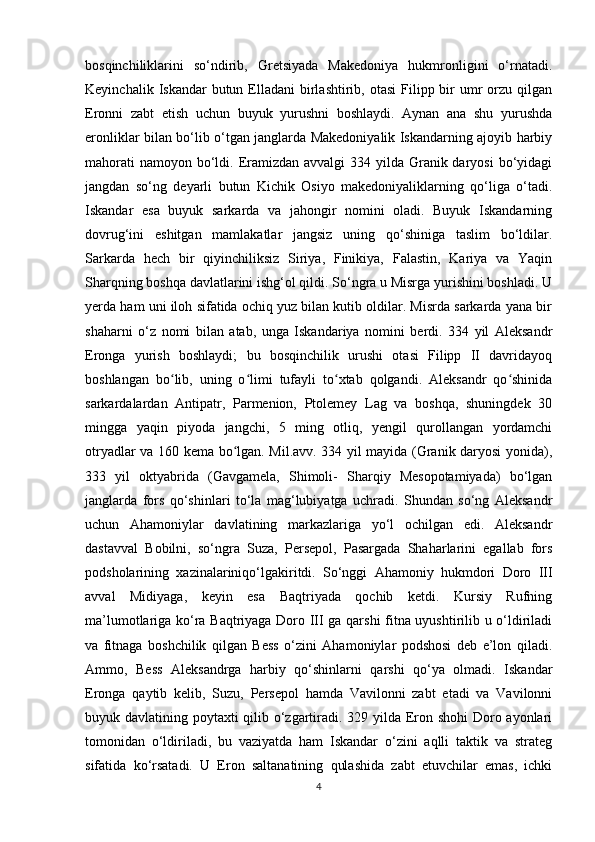 bosqinchiliklarini   so‘ndirib,   Gretsiyada   Makedoniya   hukmronligini   o‘rnatadi.
Keyinchalik  Iskandar  butun  Elladani   birlashtirib,  otasi   Filipp  bir   umr   orzu  qilgan
Eronni   zabt   etish   uchun   buyuk   yurushni   boshlaydi.   Aynan   ana   shu   yurushda
eronliklar bilan bo‘lib o‘tgan janglarda Makedoniyalik Iskandarning ajoyib harbiy
mahorati  namoyon  bo‘ldi. Eramizdan avvalgi  334 yilda  Granik daryosi  bo‘yidagi
jangdan   so‘ng   deyarli   butun   Kichik   Osiyo   makedoniyaliklarning   qo‘liga   o‘tadi.
Iskandar   esa   buyuk   sarkarda   va   jahongir   nomini   oladi.   Buyuk   Iskandarning
dovrug‘ini   eshitgan   mamlakatlar   jangsiz   uning   qo‘shiniga   taslim   bo‘ldilar.
Sarkarda   hech   bir   qiyinchiliksiz   Siriya,   Finikiya,   Falastin,   Kariya   va   Yaqin
Sharqning boshqa davlatlarini ishg‘ol qildi. So‘ngra u Misrga yurishini boshladi. U
yerda ham uni iloh sifatida ochiq yuz bilan kutib oldilar. Misrda sarkarda yana bir
shaharni   o‘z   nomi   bilan   atab,   unga   Iskandariya   nomini   berdi.   334   yil   Aleksandr
Eronga   yurish   boshlaydi;   bu   bosqinchilik   urushi   otasi   Filipp   II   davridayoq
boshlangan   bo lib,   uning   o limi   tufayli   to xtab   qolgandi.   Aleksandr   qo shinidaʻ ʻ ʻ ʻ
sarkardalardan   Antipatr,   Parmenion,   Ptolemey   Lag   va   boshqa,   shuningdek   30
mingga   yaqin   piyoda   jangchi,   5   ming   otliq,   yengil   qurollangan   yordamchi
otryadlar va 160 kema bo lgan. Mil.avv. 334 yil mayida (Granik daryosi yonida),	
ʻ
333   yil   oktyabrida   (Gavgamela,   Shimoli-   Sharqiy   Mesopotamiyada)   bo‘lgan
janglarda   fors   qo‘shinlari   to‘la   mag‘lubiyatga   uchradi.   Shundan   so‘ng   Aleksandr
uchun   Ahamoniylar   davlatining   markazlariga   yo‘l   ochilgan   edi.   Aleksandr
dastavval   Bobilni,   so‘ngra   Suza,   Persepol,   Pasargada   Shaharlarini   egallab   fors
podsholarining   xazinalariniqo‘lgakiritdi.   So‘nggi   Ahamoniy   hukmdori   Doro   III
avval   Midiyaga,   keyin   esa   Baqtriyada   qochib   ketdi.   Kursiy   Rufning
ma’lumotlariga ko‘ra Baqtriyaga Doro III ga qarshi fitna uyushtirilib u o‘ldiriladi
va   fitnaga   boshchilik   qilgan   Bess   o‘zini   Ahamoniylar   podshosi   deb   e’lon   qiladi.
Ammo,   Bess   Aleksandrga   harbiy   qo‘shinlarni   qarshi   qo‘ya   olmadi.   Iskandar
Eronga   qaytib   kelib,   Suzu,   Persepol   hamda   Vavilonni   zabt   etadi   va   Vavilonni
buyuk davlatining poytaxti qilib o‘zgartiradi. 329 yilda Eron shohi Doro ayonlari
tomonidan   o‘ldiriladi,   bu   vaziyatda   ham   Iskandar   o‘zini   aqlli   taktik   va   strateg
sifatida   ko‘rsatadi.   U   Eron   saltanatining   qulashida   zabt   etuvchilar   emas,   ichki
4 