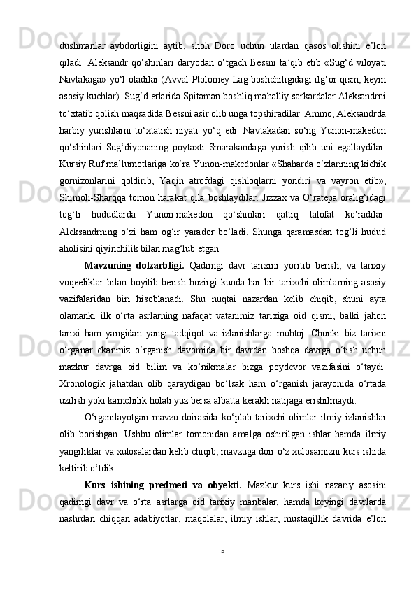 dushmanlar   aybdorligini   aytib,   shoh   Doro   uchun   ulardan   qasos   olishini   e’lon
qiladi.   Aleksandr   qo‘shinlari   daryodan   o‘tgach   Bessni   ta’qib   etib   «Sug‘d   viloyati
Navtakaga» yo‘l oladilar (Avval Ptolomey Lag boshchiligidagi ilg‘or qism, keyin
asosiy kuchlar). Sug‘d erlarida Spitaman boshliq mahalliy sarkardalar Aleksandrni
to‘xtatib qolish maqsadida Bessni asir olib unga topshiradilar. Ammo, Aleksandrda
harbiy   yurishlarni   to‘xtatish   niyati   yo‘q   edi.   Navtakadan   so‘ng   Yunon-makedon
qo‘shinlari   Sug‘diyonaning   poytaxti   Smarakandaga   yurish   qilib   uni   egallaydilar.
Kursiy Ruf ma’lumotlariga ko‘ra Yunon-makedonlar «Shaharda o‘zlarining kichik
gornizonlarini   qoldirib,   Yaqin   atrofdagi   qishloqlarni   yondiri   va   vayron   etib»,
Shimoli-Sharqqa  tomon harakat   qila boshlaydilar.  Jizzax   va O‘ratepa  oralig‘idagi
tog‘li   hududlarda   Yunon-makedon   qo‘shinlari   qattiq   talofat   ko‘radilar.
Aleksandrning   o‘zi   ham   og‘ir   yarador   bo‘ladi.   Shunga   qaramasdan   tog‘li   hudud
aholisini qiyinchilik bilan mag‘lub etgan.
Mavzuning   dolzarbligi.   Qadimgi   davr   tarixini   yoritib   berish,   va   tarixiy
voqeeliklar   bilan   boyitib   berish   hozirgi   kunda   har   bir   tarixchi   olimlarning   asosiy
vazifalaridan   biri   hisoblanadi.   Shu   nuqtai   nazardan   kelib   chiqib,   shuni   ayta
olamanki   ilk   o‘rta   asrlarning   nafaqat   vatanimiz   tarixiga   oid   qismi,   balki   jahon
tarixi   ham   yangidan   yangi   tadqiqot   va   izlanishlarga   muhtoj.   Chunki   biz   tarixni
o‘rganar   ekanmiz   o‘rganish   davomida   bir   davrdan   boshqa   davrga   o‘tish   uchun
mazkur   davrga   oid   bilim   va   ko‘nikmalar   bizga   poydevor   vazifasini   o‘taydi.
Xronologik   jahatdan   olib   qaraydigan   bo‘lsak   ham   o‘rganish   jarayonida   o‘rtada
uzilish yoki kamchilik holati yuz bersa albatta kerakli natijaga erishilmaydi.
O‘rganilayotgan   mavzu   doirasida   ko‘plab   tarixchi   olimlar   ilmiy   izlanishlar
olib   borishgan.   Ushbu   olimlar   tomonidan   amalga   oshirilgan   ishlar   hamda   ilmiy
yangiliklar va xulosalardan kelib chiqib, mavzuga doir o‘z xulosamizni kurs ishida
keltirib o‘tdik.
Kurs   ishining   predmeti   va   obyekti.   Mazkur   kurs   ishi   nazariy   asosini
qadimgi   davr   va   o‘rta   asrlarga   oid   tarixiy   manbalar,   hamda   keyingi   davrlarda
nashrdan   chiqqan   adabiyotlar,   maqolalar,   ilmiy   ishlar,   mustaqillik   davrida   e’lon
5 