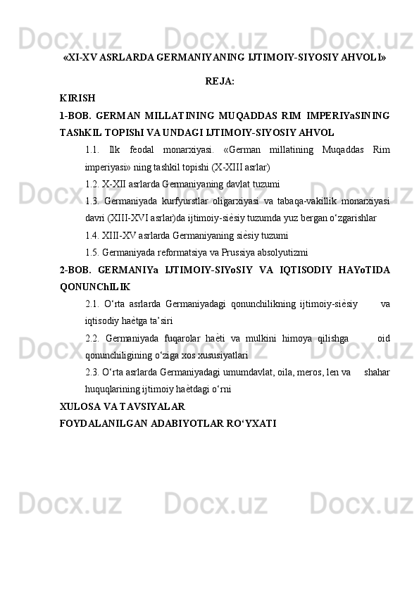 «XI-XV ASRLARDA GERMANIYANING IJTIMOIY-SIYOSIY AHVOLI» 
REJA:
KIRISH
1-BOB.   GERMAN   MILLATINING   MUQADDAS   RIM   IMPERIYaSINING
TAShKIL TOPIShI VA UNDAGI IJTIMOIY-SIYOSIY AHVOL
1.1.   Ilk   feodal   monarxiyasi.   «German   millatining   Muqaddas   Rim
imperiyasi» ning tashkil topishi (X-XIII asrlar) 
1.2. X-XII asrlarda Germaniyaning davlat tuzumi 
1.3.   Germaniyada   kurfyurstlar   oligarxiyasi   va   tabaqa-vakillik   monarxiyasi
davri (XIII-XVI asrlar)da ijtimoiy-si ѐ* siy tuzumda yuz bergan o‘zgarishlar 
1.4. XIII-XV asrlarda Germaniyaning si ѐ	
* siy tuzumi 
1.5. Germaniyada reformatsiya va Prussiya absolyutizmi 
2-BOB.   GERMANIYa   IJTIMOIY-SIYoSIY   VA   IQTISODIY   HAYoTIDA
QONUNChILIK 
2.1.   O‘rta   asrlarda   Germaniyadagi   qonunchilikning   ijtimoiy-si ѐ	
* siy           va
iqtisodiy ha ѐ	
* tga ta’siri 
2.2.   Germaniyada   fuqarolar   ha ѐ	
* ti   va   mulkini   himoya   qilishga           oid
qonunchiligining o‘ziga xos xususiyatlari 
2.3. O‘rta asrlarda Germaniyadagi umumdavlat, oila, meros, len va     shahar
huquqlarining ijtimoiy ha ѐ	
* tdagi o‘rni 
XULOSA VA TAVSIYALAR 
FOYDALANILGAN ADABIYO TLAR RO‘YXATI 
  