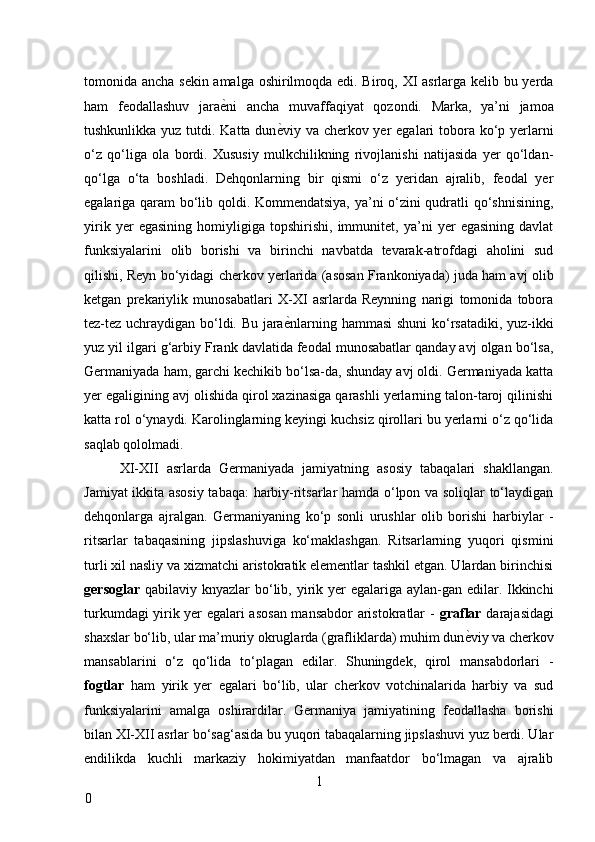 tomonida ancha sekin amalga oshirilmoqda edi. Biroq, XI asrlarga kelib bu yerda
ham   feodallashuv   jara ѐ* ni   ancha   muvaffaqiyat   qozondi.   Marka,   ya’ni   jamoa
tushkunlikka yuz tutdi. Katta dun ѐ	
* viy va cherkov yer  egalari  tobora ko‘p yerlarni
o‘z   qo‘liga   ola   bordi.   Xususiy   mulkchilikning   rivojlanishi   natijasida   yer   qo‘ldan-
qo‘lga   o‘ta   boshladi.   Dehqonlarning   bir   qismi   o‘z   yeridan   ajralib,   feodal   yer
egalariga qaram bo‘lib qoldi. Kommendatsiya, ya’ni o‘zini qudratli qo‘shnisining,
yirik   yer   egasining   homiyligiga   topshirishi,   immunitet,   ya’ni   yer   egasining   davlat
funksiyalarini   olib   borishi   va   birinchi   navbatda   tevarak-atrofdagi   aholini   sud
qilishi, Reyn bo‘yidagi cherkov yerlarida (asosan Frankoniyada) juda ham avj olib
ketgan   prekariylik   munosabatlari   X-XI   asrlarda   Reynning   narigi   tomonida   tobora
tez-tez uchraydigan bo‘ldi. Bu jara ѐ
* nlarning hammasi shuni ko‘rsatadiki, yuz-ikki
yuz yil ilgari g‘arbiy Frank davlatida feodal munosabatlar qanday avj olgan bo‘lsa,
Germaniyada ham, garchi kechikib bo‘lsa-da, shunday avj oldi. Germaniyada katta
yer egaligining avj olishida qirol xazinasiga qarashli yerlarning talon-taroj qilinishi
katta rol o‘ynaydi. Karolinglarning keyingi kuchsiz qirollari bu yerlarni o‘z qo‘lida
saqlab qololmadi. 
XI-XII   asrlarda   Germaniyada   jamiyatning   asosiy   tabaqalari   shakllangan.
Jamiyat ikkita asosiy tabaqa: harbiy-ritsarlar hamda o‘lpon va soliqlar to‘laydigan
dehqonlarga   ajralgan.   Germaniyaning   ko‘p   sonli   urushlar   olib   borishi   harbiylar   -
ritsarlar   tabaqasining   jipslashuviga   ko‘maklashgan.   Ritsarlarning   yuqori   qismini
turli xil nasliy va xizmatchi aristokratik elementlar tashkil etgan. Ulardan birinchisi
gersoglar   qabilaviy knyazlar  bo‘lib, yirik yer  egalariga aylan-gan edilar. Ikkinchi
turkumdagi yirik yer egalari asosan mansabdor aristokratlar -   graflar   darajasidagi
shaxslar bo‘lib, ular ma’muriy okruglarda (grafliklarda) muhim dun ѐ	
* viy va cherkov
mansablarini   o‘z   qo‘lida   to‘plagan   edilar.   Shuningdek,   qirol   mansabdorlari   -
fogtlar   ham   yirik   yer   egalari   bo‘lib,   ular   cherkov   votchinalarida   harbiy   va   sud
funksiyalarini   amalga   oshirardilar.   Germaniya   jamiyatining   feodallasha   borishi
bilan XI-XII asrlar bo‘sag‘asida bu yuqori tabaqalarning jipslashuvi yuz berdi. Ular
endilikda   kuchli   markaziy   hokimiyatdan   manfaatdor   bo‘lmagan   va   ajralib
1
0 