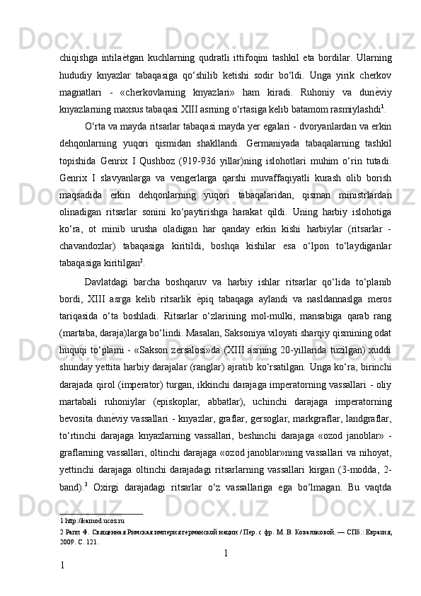 chiqishga   intila ѐ* tgan   kuchlarning   qudratli   ittifoqini   tashkil   eta   bordilar.   Ularning
hududiy   knyazlar   tabaqasiga   qo‘shilib   ketishi   sodir   bo‘ldi.   Unga   yirik   cherkov
magnatlari   -   «cherkovlarning   knyazlari»   ham   kiradi.   Ruhoniy   va   dun ѐ	
* viy
knyazlarning maxsus tabaqasi XIII asrning o‘rtasiga kelib batamom rasmiylashdi 1
. 
O‘rta va mayda ritsarlar tabaqasi mayda yer egalari - dvoryanlardan va erkin
dehqonlarning   yuqori   qismidan   shakllandi.   Germaniyada   tabaqalarning   tashkil
topishida   Genrix   I   Qushboz   (919-936   yillar)ning   islohotlari   muhim   o‘rin   tutadi.
Genrix   I   slavyanlarga   va   vengerlarga   qarshi   muvaffaqiyatli   kurash   olib   borish
maqsadida   erkin   dehqonlarning   yuqori   tabaqalaridan,   qisman   ministrlardan
olinadigan   ritsarlar   sonini   ko‘paytirishga   harakat   qildi.   Uning   harbiy   islohotiga
ko‘ra,   ot   minib   urusha   oladigan   har   qanday   erkin   kishi   harbiylar   (ritsarlar   -
chavandozlar)   tabaqasiga   kiritildi,   boshqa   kishilar   esa   o‘lpon   to‘laydiganlar
tabaqasiga kiritilgan 2
. 
Davlatdagi   barcha   boshqaruv   va   harbiy   ishlar   ritsarlar   qo‘lida   to‘planib
bordi,   XIII   asrga   kelib   ritsarlik   ѐ	
* piq   tabaqaga   aylandi   va   nasldannaslga   meros
tariqasida   o‘ta   boshladi.   Ritsarlar   o‘zlarining   mol-mulki,   mansabiga   qarab   rang
(martaba, daraja)larga bo‘lindi. Masalan, Saksoniya viloyati sharqiy qismining odat
huquqi   to‘plami  -   «Sakson  zersalosi»da  (XIII   asrning  20-yillarida  tuzilgan)   xuddi
shunday yettita harbiy darajalar (ranglar) ajratib ko‘rsatilgan. Unga ko‘ra, birinchi
darajada qirol (imperator) turgan, ikkinchi darajaga imperatorning vassallari - oliy
martabali   ruhoniylar   (episkoplar,   abbatlar),   uchinchi   darajaga   imperatorning
bevosita dun ѐ	
* viy vassallari  - knyazlar, graflar, gersoglar, markgraflar, landgraflar,
to‘rtinchi   darajaga   knyazlarning   vassallari,   beshinchi   darajaga   «ozod   janoblar»   -
graflarning vassallari, oltinchi darajaga «ozod janoblar»ning vassallari  va nihoyat,
yettinchi   darajaga   oltinchi   darajadagi   ritsarlarning   vassallari   kirgan   (3-modda,   2-
band). 3
  Oxirgi   darajadagi   ritsarlar   o‘z   vassallariga   ega   bo‘lmagan.   Bu   vaqtda
1  http://karnod.ucoz.ru 
2  Рапп Ф. Свящ
ѐнная Римская имп	ѐрия г	ѐрманской нации / П	ѐр. с фр. М. В. Ковальковой. — СПб.: Евразия,
2009. С. 121. 
1
1     