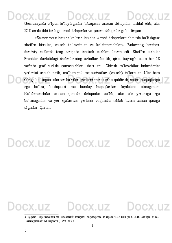 Germaniyada   o‘lpon   to‘laydiganlar   tabaqasini   asosan   dehqonlar   tashkil   etib,   ular
XIII asrda ikki toifaga: ozod dehqonlar va qaram dehqonlarga bo‘lingan. 
«Sakson zersalosi»da ko‘rsatilishicha, «ozod dehqonlar uch turda bo‘lishgan:
sheffen   kishilar,   chinsh   to‘lovchilar   va   ko‘chmanchilar».   Bularning   barchasi
dun ѐ* viy   sudlarda   teng   darajada   ishtirok   etishlari   lozim   edi.   Sheffen   kishilar
Franklar   davlatidagi   skabinlarning   avlodlari   bo‘lib,   qirol   buyrug‘i   bilan   har   18
xaftada   graf   sudida   qatnashishlari   shart   edi.   Chinsh   to‘lovchilar   hukmdorlar
yerlarini   ushlab   turib,   ma’lum   pul   majburiyatlari   (chinsh)   to‘lardilar.   Ular   ham
ikkiga bo‘lingan: ulardan ba’zilari yerlarni meros qilib qoldirish, sotish huquqlariga
ega   bo‘lsa,   boshqalari   esa   bunday   huquqlardan   foydalana   olmaganlar.
Ko‘chmanchilar   asosan   ijarachi   dehqonlar   bo‘lib,   ular   o‘z   yerlariga   ega
bo‘lmaganlar   va   yer   egalaridan   yerlarni   vaqtincha   ishlab   turish   uchun   ijaraga
olganlar. Qaram 
3   Қаранг :   Хр	
ѐстоматия   по   Вс	ѐобщ	ѐй   истории   государства   и   права.Т.1./   Под   р	ѐд.   К.И.   Батыра   и   Е.В.
Поликарповой.-М.:Юристь , 1996.-285-с. 
1
2 