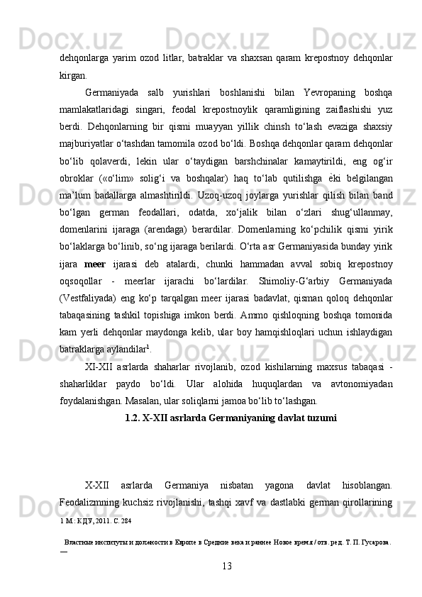 dehqonlarga   yarim   ozod   litlar,   batraklar   va   shaxsan   qaram   krepostnoy   dehqonlar
kirgan. 
Germaniyada   salb   yurishlari   boshlanishi   bilan   Yevropaning   boshqa
mamlakatlaridagi   singari,   feodal   krepostnoylik   qaramligining   zaiflashishi   yuz
berdi.   Dehqonlarning   bir   qismi   muayyan   yillik   chinsh   to‘lash   evaziga   shaxsiy
majburiyatlar o‘tashdan tamomila ozod bo‘ldi. Boshqa dehqonlar qaram dehqonlar
bo‘lib   qolaverdi,   lekin   ular   o‘taydigan   barshchinalar   kamaytirildi,   eng   og‘ir
obroklar   («o‘lim»   solig‘i   va   boshqalar)   haq   to‘lab   qutilishga   ѐ* ki   belgilangan
ma’lum   badallarga   almashtirildi.   Uzoq-uzoq   joylarga   yurishlar   qilish   bilan   band
bo‘lgan   german   feodallari,   odatda,   xo‘jalik   bilan   o‘zlari   shug‘ullanmay,
domenlarini   ijaraga   (arendaga)   berardilar.   Domenlarning   ko‘pchilik   qismi   yirik
bo‘laklarga bo‘linib, so‘ng ijaraga berilardi. O‘rta asr Germaniyasida bunday yirik
ijara   meer   ijarasi   deb   atalardi,   chunki   hammadan   avval   sobiq   krepostnoy
oqsoqollar   -   meerlar   ijarachi   bo‘lardilar.   Shimoliy-G‘arbiy   Germaniyada
(Vestfaliyada)   eng   ko‘p   tarqalgan   meer   ijarasi   badavlat,   qisman   qoloq   dehqonlar
tabaqasining   tashkil   topishiga   imkon   berdi.   Ammo   qishloqning   boshqa   tomonida
kam   yerli   dehqonlar   maydonga   kelib,   ular   boy   hamqishloqlari   uchun   ishlaydigan
batraklarga aylandilar 1
. 
XI-XII   asrlarda   shaharlar   rivojlanib,   ozod   kishilarning   maxsus   tabaqasi   -
shaharliklar   paydo   bo‘ldi.   Ular   alohida   huquqlardan   va   avtonomiyadan
foydalanishgan. Masalan, ular soliqlarni jamoa bo‘lib to‘lashgan. 
1.2. X-XII asrlarda Germaniyaning davlat tuzumi 
 
 
X-XII   asrlarda   Germaniya   nisbatan   yagona   davlat   hisoblangan.
Feodalizmning   kuchsiz   rivojlanishi,   tashqi   xavf   va   dastlabki   german   qirollarining
1  М.: КДУ, 2011. С. 284
 
Властны	
ѐ институты и должности в Европ	ѐ в Ср	ѐдни	ѐ вѐка и ранн	ѐѐ Ново	ѐ вр	ѐмя / отв. р	ѐд. Т. П. Гусарова. 
—     
13 