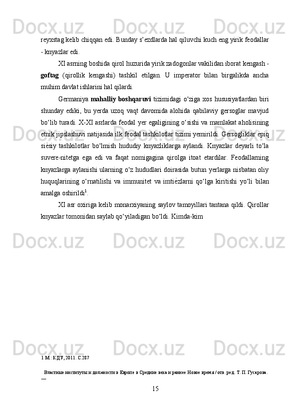 reyxstag kelib chiqqan edi. Bunday s’ezdlarda hal qiluvchi kuch eng yirik feodallar
- knyazlar edi. 
XI asrning boshida qirol huzurida yirik zadogonlar vakilidan iborat kengash -
goftag   (qirollik   kengashi)   tashkil   etilgan.   U   imperator   bilan   birgalikda   ancha
muhim davlat ishlarini hal qilardi. 
Germaniya   mahalliy boshqaruvi   tizimidagi o‘ziga xos hususiyatlardan biri
shunday   ediki,   bu   yerda   uzoq   vaqt   davomida   alohida   qabilaviy   gersoglar   mavjud
bo‘lib turadi. X-XI asrlarda feodal yer egaligining o‘sishi va mamlakat aholisining
etnik jipslashuvi natijasida ilk feodal tashkilotlar tizimi yemirildi. Gersogliklar  ѐ* piq
si ѐ	
* siy   tashkilotlar   bo‘lmish   hududiy   knyazliklarga   aylandi.   Knyazlar   deyarli   to‘la
suvere-nitetga   ega   edi   va   faqat   nomigagina   qirolga   itoat   etardilar.   Feodallarning
knyazlarga aylanishi  ularning o‘z hududlari doirasida butun yerlarga nisbatan oliy
huquqlarining   o‘rnatilishi   va   immunitet   va   imti ѐ	
* zlarni   qo‘lga   kiritishi   yo‘li   bilan
amalga oshirildi 1
. 
XI asr oxiriga kelib monarxiyaning saylov tamoyillari tantana qildi. Qirollar
knyazlar tomonidan saylab qo‘yiladigan bo‘ldi. Kimda-kim 
1  М.: КДУ, 2011. С.287
 
Властны	
ѐ институты и должности в Европ	ѐ в Ср	ѐдни	ѐ вѐка и ранн	ѐѐ Ново	ѐ вр	ѐмя / отв. р	ѐд. Т. П. Гусарова. 
—     
15 