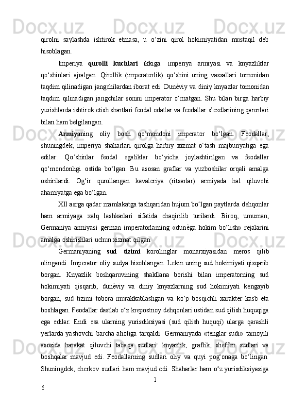 qirolni   saylashda   ishtirok   etmasa,   u   o‘zini   qirol   hokimiyatidan   mustaqil   deb
hisoblagan. 
Imperiya   qurolli   kuchlari   ikkiga:   imperiya   armiyasi   va   knyazliklar
qo‘shinlari   ajralgan.   Qirollik   (imperatorlik)   qo‘shini   uning   vassallari   tomonidan
taqdim qilinadigan jangchilardan iborat edi. Dun ѐ* viy va diniy knyazlar tomonidan
taqdim   qilinadigan   jangchilar   sonini   imperator   o‘rnatgan.   Shu   bilan   birga   harbiy
yurishlarda ishtirok etish shartlari feodal odatlar va feodallar s’ezdlarining qarorlari
bilan ham belgilangan. 
Armiya ning   oliy   bosh   qo‘mondoni   imperator   bo‘lgan.   Feodallar,
shuningdek,   imperiya   shaharlari   qirolga   harbiy   xizmat   o‘tash   majburiyatiga   ega
edilar.   Qo‘shinlar   feodal   egaliklar   bo‘yicha   joylashtirilgan   va   feodallar
qo‘mondonligi   ostida   bo‘lgan.   Bu   asosan   graflar   va   yuzboshilar   orqali   amalga
oshirilardi.   Og‘ir   qurollangan   kavaleriya   (ritsarlar)   armiyada   hal   qiluvchi
ahamiyatga ega bo‘lgan. 
XII asrga qadar mamlakatga tashqaridan hujum bo‘lgan paytlarda dehqonlar
ham   armiyaga   xalq   lashkarlari   sifatida   chaqirilib   turilardi.   Biroq,   umuman,
Germaniya   armiyasi   german   imperatorlarning   «dun ѐ	
* ga   hokim   bo‘lish»   rejalarini
amalga oshirishlari uchun xizmat qilgan. 
Germaniyaning   sud   tizimi   korolinglar   monarxiyasidan   meros   qilib
olingandi. Imperator oliy sudya hisoblangan. Lekin uning sud hokimiyati qisqarib
borgan.   Knyazlik   boshqaruvining   shakllana   borishi   bilan   imperatorning   sud
hokimiyati   qisqarib,   dun ѐ	
* viy   va   diniy   knyazlarning   sud   hokimiyati   kengayib
borgan,   sud   tizimi   tobora   murakkablashgan   va   ko‘p   bosqichli   xarakter   kasb   eta
boshlagan. Feodallar dastlab o‘z krepostnoy dehqonlari ustidan sud qilish huquqiga
ega   edilar.   Endi   esa   ularning   yurisdiksiyasi   (sud   qilish   huquqi)   ularga   qarashli
yerlarda   yashovchi   barcha   aholiga   tarqaldi.   Germaniyada   «tenglar   sudi»   tamoyili
asosida   harakat   qiluvchi   tabaqa   sudlari:   knyazlik,   graflik,   sheffen   sudlari   va
boshqalar   mavjud   edi.   Feodallarning   sudlari   oliy   va   quyi   pog‘onaga   bo‘lingan.
Shuningdek, cherkov sudlari ham mavjud edi. Shaharlar ham o‘z yurisdiksiyasiga
1
6     