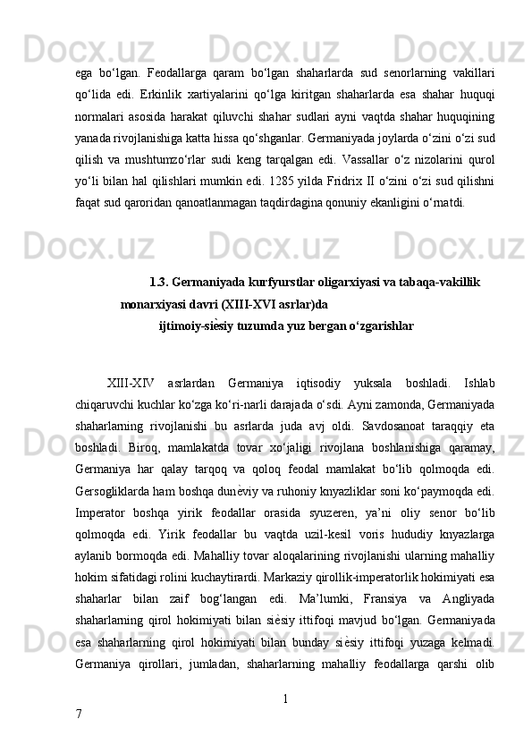 ega   bo‘lgan.   Feodallarga   qaram   bo‘lgan   shaharlarda   sud   senorlarning   vakillari
qo‘lida   edi.   Erkinlik   xartiyalarini   qo‘lga   kiritgan   shaharlarda   esa   shahar   huquqi
normalari   asosida   harakat   qiluvchi   shahar   sudlari   ayni   vaqtda   shahar   huquqining
yanada rivojlanishiga katta hissa qo‘shganlar. Germaniyada joylarda o‘zini o‘zi sud
qilish   va   mushtumzo‘rlar   sudi   keng   tarqalgan   edi.   Vassallar   o‘z   nizolarini   qurol
yo‘li bilan hal qilishlari mumkin edi. 1285 yilda Fridrix II o‘zini o‘zi sud qilishni
faqat sud qaroridan qanoatlanmagan taqdirdagina qonuniy ekanligini o‘rnatdi. 
 
 
1.3. Germaniyada kurfyurstlar oligarxiyasi va tabaqa-vakillik 
monarxiyasi davri (XIII-XVI asrlar)da 
 ijtimoiy-si ѐA siy tuzumda yuz bergan o‘zgarishlar 
 
XIII-XIV   asrlardan   Germaniya   iqtisodiy   yuksala   boshladi.   Ishlab
chiqaruvchi kuchlar ko‘zga ko‘ri-narli darajada o‘sdi. Ayni zamonda, Germaniyada
shaharlarning   rivojlanishi   bu   asrlarda   juda   avj   oldi.   Savdosanoat   taraqqiy   eta
boshladi.   Biroq,   mamlakatda   tovar   xo‘jaligi   rivojlana   boshlanishiga   qaramay,
Germaniya   har   qalay   tarqoq   va   qoloq   feodal   mamlakat   bo‘lib   qolmoqda   edi.
Gersogliklarda ham boshqa dun ѐ	
* viy va ruhoniy knyazliklar soni ko‘paymoqda edi.
Imperator   boshqa   yirik   feodallar   orasida   syuzeren,   ya’ni   oliy   senor   bo‘lib
qolmoqda   edi.   Yirik   feodallar   bu   vaqtda   uzil-kesil   voris   hududiy   knyazlarga
aylanib bormoqda edi. Mahalliy tovar aloqalarining rivojlanishi  ularning mahalliy
hokim sifatidagi rolini kuchaytirardi. Markaziy qirollik-imperatorlik hokimiyati esa
shaharlar   bilan   zaif   bog‘langan   edi.   Ma’lumki,   Fransiya   va   Angliyada
shaharlarning   qirol   hokimiyati   bilan   si ѐ	
* siy   ittifoqi   mavjud   bo‘lgan.   Germaniyada
esa   shaharlarning   qirol   hokimiyati   bilan   bunday   si ѐ	
* siy   ittifoqi   yuzaga   kelmadi.
Germaniya   qirollari,   jumladan,   shaharlarning   mahalliy   feodallarga   qarshi   olib
1
7     