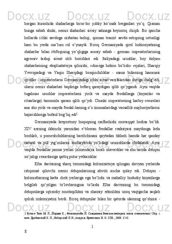 borgan   kurashida   shaharlarga   biror-bir   jiddiy   ko‘mak   berganlari   yo‘q.   Qisman
bunga   sabab   shuki,   nemis   shaharlari   si ѐ* siy   sahnaga   keyinroq   chiqdi.   Bir   qancha
hollarda   ichki   savdoga   nisbatan   tashqi,   qisman   tranzit   savdo-sotiqning   ustunligi
ham   bu   yerda   ma’lum   rol   o‘ynaydi.   Biroq   Germaniyada   qirol   hokimiyatining
shaharlar   bilan   ittifoqining   yo‘qligiga   asosiy   sabab   -   german   imperatorlarining
agressiv   tashqi   si ѐ	
* sat   olib   borishlari   edi.   Italiyadagi   urushlar,   boy   italyan
shaharlarining   ekspluatatsiya   qilinishi,   «dun ѐ	
* ga   hokim   bo‘lish»   rejalari,   Sharqiy
Yevropadagi   va   Yaqin   Sharqdagi   bosqinchiliklar   -   mana   bularning   hammasi
qirollar - imperatorlarni Germaniyadagi ichki si ѐ	
* sat vazifalaridan chetga chalg‘itib,
ularni   nemis   shaharlari   taqdiriga   befarq   qaraydigan   qilib   qo‘ygandi.   Ayni   vaqtda
tugalmas   urushlar   imperatorlarni   yirik   va   mayda   feodallarga   (knyazlar   va
ritsarlarga)   tamomila   qaram   qilib   qo‘ydi.   Chunki   imperatorning   harbiy   resurslari
ana shu yirik va mayda feodal-larning o‘z zimmalaridagi vassallik majburiyatlarini
bajarishlariga butkul bog‘liq edi 1
. 
Germaniyada   krepostnoy   huquqning   zaiflashishi   muvaqqat   hodisa   bo‘ldi.
XIV   asrning   ikkinchi   yarmidan   e’tiboran   feodallar   reaksiyasi   maydonga   kela
boshlab,   u   pomeshchiklarning   barshchinani   qaytadan   tiklash   hamda   har   qanday
natural   va   pul   yig‘imlarini   kuchaytirish   yo‘lidagi   urunishlarda   ifodalandi.   Ayni
vaqtda feodallar jamoa yerlari (almenda)ni bosib olaverdilar va shu tarzda dehqon
xo‘jaligi resurslariga qattiq putur yetkazdilar. 
Elba   dar ѐ	
* sining   sharq   tomonidagi   kolonizatsiya   qilingan   slavyan   yerlarida
istiqomat   qiluvchi   nemis   dehqonlarining   ahvoli   ancha   qulay   edi.   Dehqon   -
kolonistlarning   katta   chek   yerlariga   ega   bo‘lishi   va   mahalliy   hududiy   knyazlarga
belgilab   qo‘yilgan   to‘lovlarnigina   to‘lashi   Elba   dar ѐ	
* sining   bu   tomonidagi
dehqonlarga   iqtisodiy   mustaqillikni   va   shaxsiy   erkinlikni   uzoq   vaqtgacha   saqlab
qolish   imkoniyatini   berdi.   Biroq   dehqonlar   bilan   bir   qatorda   ularning   qo‘shnisi   -
1   Бульст-Тил	
ѐ М. Л., Йордан К., Фл	ѐкѐншт	ѐйн Й. Свящ	ѐнная Римская имп	ѐрия: эпоха становл	ѐния / П	ѐр. с
н	
ѐм. Дробинской К. Л., Н	ѐборской Л. Н., под р	ѐд. Ермач	ѐнко И. О. СПб., 2008. С.43 
 
1
8     