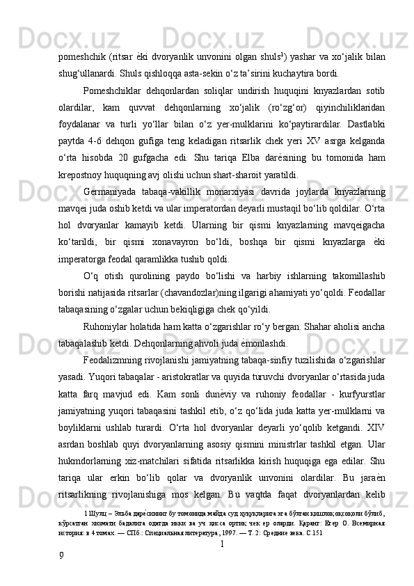 pomeshchik   (ritsar   ѐ* ki   dvoryanlik   unvonini   olgan   shuls 1
)   yashar   va   xo‘jalik   bilan
shug‘ullanardi. Shuls qishloqqa asta-sekin o‘z ta’sirini kuchaytira bordi. 
Pomeshchiklar   dehqonlardan   soliqlar   undirish   huquqini   knyazlardan   sotib
olardilar,   kam   quvvat   dehqonlarning   xo‘jalik   (ro‘zg‘or)   qiyinchiliklaridan
foydalanar   va   turli   yo‘llar   bilan   o‘z   yer-mulklarini   ko‘paytirardilar.   Dastlabki
paytda   4-6   dehqon   gufiga   teng   keladigan   ritsarlik   chek   yeri   XV   asrga   kelganda
o‘rta   hisobda   20   gufgacha   edi.   Shu   tariqa   Elba   dar ѐ	
* sining   bu   tomonida   ham
krepostnoy huquqning avj olishi uchun shart-sharoit yaratildi. 
Germaniyada   tabaqa-vakillik   monarxiyasi   davrida   joylarda   knyazlarning
mavqei juda oshib ketdi va ular imperatordan deyarli mustaqil bo‘lib qoldilar. O‘rta
hol   dvoryanlar   kamayib   ketdi.   Ularning   bir   qismi   knyazlarning   mavqeigacha
ko‘tarildi,   bir   qismi   xonavayron   bo‘ldi,   boshqa   bir   qismi   knyazlarga   ѐ	
* ki
imperatorga feodal qaramlikka tushib qoldi. 
O‘q   otish   qurolining   paydo   bo‘lishi   va   harbiy   ishlarning   takomillashib
borishi natijasida ritsarlar (chavandozlar)ning ilgarigi ahamiyati yo‘qoldi. Feodallar
tabaqasining o‘zgalar uchun bekiqligiga chek qo‘yildi. 
Ruhoniylar holatida ham katta o‘zgarishlar ro‘y bergan. Shahar aholisi ancha
tabaqalashib ketdi. Dehqonlarning ahvoli juda  ѐ	
* monlashdi. 
Feodalizmning rivojlanishi jamiyatning tabaqa-sinfiy tuzilishida o‘zgarishlar
yasadi. Yuqori tabaqalar - aristokratlar va quyida turuvchi dvoryanlar o‘rtasida juda
katta   farq   mavjud   edi.   Kam   sonli   dun ѐ	
* viy   va   ruhoniy   feodallar   -   kurfyurstlar
jamiyatning yuqori tabaqasini  tashkil  etib, o‘z qo‘lida juda katta yer-mulklarni  va
boyliklarni   ushlab   turardi.   O‘rta   hol   dvoryanlar   deyarli   yo‘qolib   ketgandi.   XIV
asrdan   boshlab   quyi   dvoryanlarning   asosiy   qismini   ministrlar   tashkil   etgan.   Ular
hukmdorlarning   xiz-matchilari   sifatida   ritsarlikka   kirish   huquqiga   ega   edilar.   Shu
tariqa   ular   erkin   bo‘lib   qolar   va   dvoryanlik   unvonini   olardilar.   Bu   jara ѐ	
* n
ritsarlikning   rivojlanishiga   mos   kelgan.   Bu   vaqtda   faqat   dvoryanlardan   kelib
1  Шулц  –  Эльба дар	
ѐ*сининг бу томонида майда суд ҳуқуқларига эга бўлган қишлоқ оқсоқоли бўлиб,
кўрсатган   хизмати   бадалига   одатда   икки   ва   уч   ҳисса   ортиқ   ч	
ѐк  ѐр   оларди.   Қаранг:   Ег	ѐр   О.   Вс	ѐмирная
история: в 4 томах. — СПб.: Сп	
ѐциальная лит	ѐратура, 1997. — Т. 2: Ср	ѐдни	ѐ вѐка. С.151 
1
9     