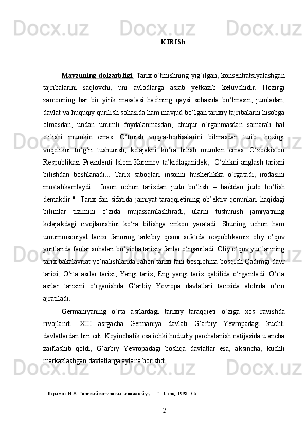 KIRISh 
 
Mavzuning dolzarbligi.   Tarix o‘tmishning yig‘ilgan, konsentratsiyalashgan
tajribalarini   saqlovchi,   uni   avlodlarga   asrab   yetkazib   keluvchidir.   Hozirgi
zamonning   har   bir   yirik   masalasi   ha ѐ* tning   qaysi   sohasida   bo‘lmasin,   jumladan,
davlat va huquqiy qurilish sohasida ham mavjud bo‘lgan tarixiy tajribalarni hisobga
olmasdan,   undan   unumli   foydalanmasdan,   chuqur   o‘rganmasdan   samarali   hal
etilishi   mumkin   emas.   O‘tmish   voqea-hodisalarini   bilmasdan   turib,   hozirgi
voqelikni   to‘g‘ri   tushunish,   kelajakni   ko‘ra   bilish   mumkin   emas.   O‘zbekiston
Respublikasi   Prezidenti   Islom   Karimov   ta’kidlaganidek,   "O‘zlikni   anglash   tarixni
bilishdan   boshlanadi...   Tarix   saboqlari   insonni   hush ѐ	
* rlikka   o‘rgatadi,   irodasini
mustahkamlaydi...   Inson   uchun   tarixdan   judo   bo‘lish   –   ha ѐ	
* tdan   judo   bo‘lish
demakdir." 1
  Tarix   fan   sifatida   jamiyat   taraqqi ѐ	
* tining   ob’ektiv   qonunlari   haqidagi
bilimlar   tizimini   o‘zida   mujassamlashtiradi,   ularni   tushunish   jamiyatning
kelajakdagi   rivojlanishini   ko‘ra   bilishga   imkon   yaratadi.   Shuning   uchun   ham
umuminsoniyat   tarixi   fanining   tarkibiy   qismi   sifatida   respublikamiz   oliy   o‘quv
yurtlarida fanlar sohalari bo‘yicha tarixiy fanlar o‘rganiladi. Oliy o‘quv yurtlarining
tarix bakalavriat yo‘nalishlarida Jahon tarixi fani bosqichma-bosqich Qadimgi davr
tarixi,   O‘rta   asrlar   tarixi,   Yangi   tarix,   Eng   yangi   tarix   qabilida   o‘rganiladi.   O‘rta
asrlar   tarixini   o‘rganishda   G‘arbiy   Yevropa   davlatlari   tarixida   alohida   o‘rin
ajratiladi. 
Germaniyaning   o‘rta   asrlardagi   tarixiy   taraqqi ѐ	
* ti   o‘ziga   xos   ravishda
rivojlandi.   XIII   asrgacha   Germaniya   davlati   G‘arbiy   Yevropadagi   kuchli
davlatlardan biri edi. Keyinchalik esa ichki hududiy parchalanish natijasida u ancha
zaiflashib   qoldi,   G‘arbiy   Yevropadagi   boshqa   davlatlar   esa,   aksincha,   kuchli
markazlashgan davlatlarga aylana borishdi.  
1  Каримов И.А. Тарихий хотирасиз к	
ѐлажак йўқ. – Т.:Шарқ, 1998. 3 б. 
2 