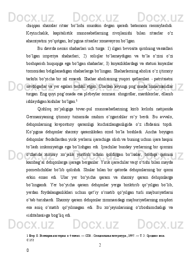 chiqqan   shaxslar   ritsar   bo‘lishi   mumkin   degan   qarash   batamom   rasmiylashdi.
Keyinchalik,   kapitalistik   munosabatlarning   rivojlanishi   bilan   ritsarlar   o‘z
ahamiyatini yo‘qotgan, ko‘pgina ritsarlar xonavayron bo‘lgan. 
Bu davrda nemis shaharlari uch turga: 1) ilgari bevosita qirolning vassallari
bo‘lgan   imperiya   shaharlari;   2)   soliqlar   to‘lamaydigan   va   to‘la   o‘zini   o‘zi
boshqarish huquqiga ega bo‘lgan shaharlar; 3) knyazliklardagi  va statusi  knyazlar
tomonidan belgilanadigan shaharlarga bo‘lingan. Shaharlarning aholisi o‘z ijtimoiy
tarkibi   bo‘yicha   bir   xil   emasdi.   Shahar   aholisining   yuqori   qatlamlari   -   patritsiatni
savdogarlar va yer egalari tashkil etgan. Ulardan keyingi pog‘onada hunarmandlar
turgan. Eng quyi pog‘onada esa plebeylar ommasi: shogirdlar, mardikorlar,  ѐ* llanib
ishlaydigan kishilar bo‘lgan. 1
 
Qishloq   xo‘jaligiga   tovar-pul   munosabatlarining   kirib   kelishi   natijasida
Germaniyaning   ijtimoiy   tuzumida   muhim   o‘zgarishlar   ro‘y   berdi.   Bu   avvalo,
dehqonlarning   krepostnoy   qaramligi   kuchsizlanganligida   o‘z   ifodasini   topdi.
Ko‘pgina   dehqonlar   shaxsiy   qaramlikdan   ozod   bo‘la   boshladi.   Ancha   boyigan
dehqonlar feodallardan yirik yerlarni ijarachiga olish va buning uchun ijara haqini
to‘lash   imkoniyatiga   ega   bo‘lishgan   edi.   Ijrachilar   bunday   yerlarning   bir   qismini
o‘zlarida   xususiy   xo‘jalik   yuritish   uchun   qoldirgan   bo‘lsalar,   boshqa   qismini
kambag‘al dehqonlarga ijaraga berganlar. Yirik ijarachilar vaqt o‘tishi bilan mayda
pomeshchiklar   bo‘lib   qolishdi.   Shular   bilan   bir   qatorda   dehqonlarning   bir   qismi
erkin   emas   edi.   Ular   yer   bo‘yicha   qaram   va   shaxsiy   qaram   dehqonlarga
bo‘lingandi.   Yer   bo‘yicha   qaram   dehqonlar   yerga   biriktirib   qo‘yilgan   bo‘lib,
yerdan   foydalanganliklari   uchun   qat’iy   o‘rnatib   qo‘yilgan   turli   majburiyatlarni
o‘tab turishardi. Shaxsiy qaram dehqonlar zimmasidagi majburiyatlarning miqdori
esa   aniq   o‘rnatib   qo‘yilmagan   edi.   Bu   xo‘jayinlarining   o‘zboshimchaligi   va
«ishtahasi»ga bog‘liq edi.  
 
1  Ег	
ѐр О. Вс	ѐмирная история: в 4 томах. — СПб.: Сп	ѐциальная лит	ѐратура, 1997. — Т. 2: Ср	ѐдни	ѐ вѐка. 
С.152 
2
0     