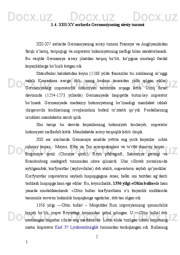 1.4. XIII-XV asrlarda Germaniyaning si ѐA siy tuzumi 
 
XIII-XV  asrlarda Germaniyaning  si ѐ	
* siy  tuzumi  Fransiya  va Angliyanikidan
farqli o‘laroq, tarqoqligi va imperator hokimiyatining zaifligi bilan xarakterlanadi.
Bu   vaqtda   Germaniya   si ѐ	
* siy   jihatdan   tarqoq   bo‘lib,   ko‘pgina   mustaqil   feadal
knyazliklarga bo‘linib ketgan edi. 
Shtaufenlar   halokatidan   keyin   (1268   yilda   fransuzlar   bu   sulolaning   so‘nggi
vakili   Konradinni   asirga   olib,   uning   boshini   tanasidan   judo   qilgan   edilar)
Germaniyadagi   imperatorlik   hokimiyati   tamomila   orqaga   ketdi.   Uzoq   fursat
davomida   (1254-1273   yillarda)   Germaniyada   haqiqatda   butun-lay   imperator
bo‘lmadi.   Germaniyada   markaziy   hokimiyatning   bo‘lmasligi   mamlakat   ishlab
chiqaruvchi   kuchlarining   rivojlanishini   butkul   to‘xtatib   qo‘ydi.   Feodallarning
urushlari mamlakatni xarob qildi. 
Shu   tariqa   bu   davrda   knyazlarning   hokimiyati   kuchayib,   imperator
hokimiyati zaiflashib ketdi. Mamlakatda si ѐ	
* siy tarqoqlik kelib chiqdi. 
XIII   asr   oxirlarida   Germaniya   amalda   yettita   eng   yirik   knyazlar:   uchta
ruhoniy   knyaz   -   Mayns,   K ѐ	
* ln   va   Trir   arxiepiskoplari   va   to‘rtta   dun ѐ	* viy   knyaz   -
Bogemiya   qiroli   (Chexiya   qiroli),   Reyn   pfaltsgrafi,   Saksoniya   gersogi   va
Brandenburg   markgrafi   tomonidan   idora   qilinardi.   Ular   «Shvab   zersalosi»da
aytilganidek, kurfyurstlar (saylovchilar) deb atalib, imperatorni saylab qo‘yardilar.
Kurfyurstlar   imperatorni   saylash   huquqigagina   emas,   balki   uni   taxtdan   ag‘darib
tashlash huquqiga ham ega edilar. Bu, keyinchalik,  1356 yilgi «Oltin bulla» da ham
yanada   mustahkamlandi.   «Oltin   bulla»   kurfyurstlarni   o‘z   knyazlik   mulklarida
tamomila suveren hokimlik huquqlariga egadirlar, deb tan olgan edi. 
1356   yilgi   ―Oltin   bulla   –   Muqaddas   Rim   imperiyasining   qonunchilik	
‖
hujjati   bo‘lib,   imper   Reyxstagi   tomonidan   qabul   qilingan.   U   ―Oltin   bulla   deb	
‖
nomlangan hujjatlar ichida eng mashhuridir. Lotin tilida tuzilgan ushbu hujjatning
matni   Imperator   Karl   IV   Lyuksemburglik   tomonidan   tasdiqlangan   edi.   Bullaning
2
1     